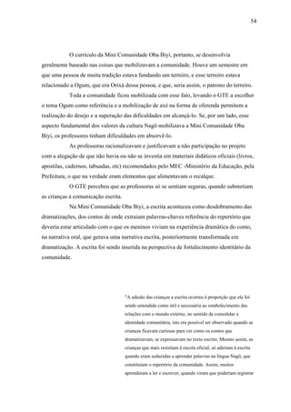 54




           O currículo da Mini Comunidade Oba Biyi, portanto, se desenvolvia
geralmente baseado nas coisas que mobilizavam a comunidade. Houve um semestre em
que uma pessoa de muita tradição estava fundando um terreiro, e esse terreiro estava
relacionado a Ogum, que era Orixá dessa pessoa, e que, seria assim, o patrono do terreiro.
           Toda a comunidade ficou mobilizada com esse fato, levando o GTE a escolher
o tema Ogum como referência e a mobilização de axé na forma de oferenda permitem a
realização do desejo e a superação das dificuldades em alcançá-lo. Se, por um lado, esse
aspecto fundamental dos valores da cultura Nagô mobilizava a Mini Comunidade Oba
Biyi, os professores tinham dificuldades em absorvê-lo.
           As professoras racionalizavam e justificavam a não participação no projeto
com a alegação de que não havia ou não se investia em materiais didáticos oficiais (livros,
apostilas, cadernos, tabuadas, etc) recomendados pelo MEC -Ministério da Educação, pela
Prefeitura, o que na verdade eram elementos que alimentavam o recalque.
           O GTE percebeu que as professoras só se sentiam seguras, quando submetiam
as crianças à comunicação escrita.
           Na Mini Comunidade Oba Biyi, a escrita aconteceu como desdobramento das
dramatizações, dos contos de onde extraiam palavras-chaves referência do repertório que
deveria estar articulado com o que os meninos viviam na experiência dramática do conto,
na narrativa oral, que gerava uma narrativa escrita, posteriormente transformada em
dramatização. A escrita foi sendo inserida na perspectiva de fortalecimento identitário da
comunidade.




                                     "A adesão das crianças a escrita ocorreu à proporção que ela foi
                                     sendo entendida como útil e necessária ao estabelecimento das
                                     relações com o mundo externo, no sentido de consolidar a
                                     identidade comunitária, isto era possível ser observado quando as
                                     crianças ficavam curiosas para ver como os contos que
                                     dramatizavam, se expressavam no texto escrito. Mesmo assim, as
                                     crianças que mais resistiam à escola oficial, só aderiam à escrita
                                     quando eram seduzidas a aprender palavras na língua Nagô, que
                                     constituíam o repertório da comunidade. Assim, muitos
                                     aprenderam a ler e escrever, quando viram que poderiam registrar
 