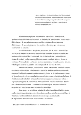 55




                                          o acervo lingüístico e literário do cotidiano ritual da comunidade,
                                          traduzindo-o contextualizando os significados como afirma Burke
                                          em desenvolvimento de línguas sagradas oferecendo aos grupos
                                          religiosos pequenos, fracos ou marginais, a única forma de
                                          autoridade que podem exercer".59




                Certamente a linguagem molda mundos conceituais e simbólicos. Os
professores deveriam inspirar-se no conto, na dramatização para promover o processo de
alfabetização e do aprendizado de outras matérias, considerando o processo de
alfabetização e do aprendizado com o eixo temático e dramático que estava sendo
desenvolvido no semestre.
                Visando melhorar a atuação dos professores, o GTE criou a alternativa de
realização de laboratório, onde eram desenvolvidos exercícios de desrecalcamento. Os
professores chegaram a Mini Comunidade Oba Biyi achando que a comunidade era
incapaz de produzir conhecimentos, elaborar o mundo, constituir valores e formas de
existência. A formação dos professores funcionava como uma trava e foi preciso fazer um
trabalho para destravá-los, abri-los para a integridade do universo do outro.
                Durante um semestre, Benedito Luis Amaro, o Lumumba, contribuiu com sua
experiência artístico-teatral e política para a realização dos laboratórios da comunidade.
Sua estratégia foi utilizar os exercícios dramáticos exigidos na formação de atores através
do desrecalcamento psicorporal, adaptados e atualizados para as exigências pedagógicas da
Mini Comunidade Oba Biyi, fazendo aflorar o recalque e as resistências aos valores e
linguagens emergentes da comunidade, obtendo resultado bastante satisfatórios. Entrava
com a dramatização de contos e a elaboração das simbologias, realçando formas de
comunicação e suas estéticas, características da comunidade.
                Este sempre foi o problema principal da Mini Comunidade Oba Biyi, ter um
quadro docente capaz de perceber os valores da comunidade, trabalhar com os códigos da
Prefeitura e fundamentalmente, relacioná-los aos códigos da comunidade.
Os depoimentos abaixo reforçam esses conflitos e resistências:


59
     BOURDIEU, Pierre. Escritos e Educação. 3a Ed. São Paulo: Vozes, 2001.
 