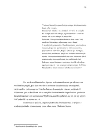 56




                                          "Fazíamos laboratórios, para afastar as tensões, fazendo exercícios,
                                          dança, soltar o corpo...
                                          Elas achavam estranho e não entendiam esse nível de educação.
                                          Por exemplo, tocar um atabaque, a gente não tocava o ritmo de
                                          terreiro, mas tocava atabaque. E por que não?
                                          Porque são Orixá, porque os Orixá dançam nesse ritmo! Todo
                                          mundo na Nigéria dança, sabemos que o povo dança!
                                          A resistência é, por exemplo... Quando mostramos uma ocasião os
                                          recalques, de que não queriam cantar as músicas dos contos,
                                          porque estavam em Yorubá, Nagô, e achavam que era religião.
                                          Não que fosse, mas não era, porque não estávamos numa situação
                                          sagrada, estávamos numa situação de um conto, o conto em si é só
                                          uma ilustração, não se está fazendo Axé, mobilizando Axé.
                                          Estávamos apenas ilustrando a cantoria em Yorubá, referindo-se
                                          alguma coisa que às vezes tangenciava a representação dos Orixás.
                                          Mas elas não se abriam para isso, se fechavam, resistiam".60




                Em um desses laboratórios, algumas professoras disseram que não estavam
resistindo ao projeto, pois elas estavam ali aceitando os desafios que iam surgindo,
participando e enfrentando-os. E se elas ficaram, é porque não estavam resistindo. E
informaram que, na Prefeitura, havia uma pilha de memorandos de professores que foram
designados para a Mini Comunidade Oba Biyi e, quando souberam que era em um terreiro
de Candomblé, se recusavam a ir.
                Na medida do possível, algumas professoras foram aderindo ao projeto, e
sendo conquistadas pelas crianças, como relata Juana Elbein dos Santos:




60
     Depoimento de Juana Elbein dos Santos.
 