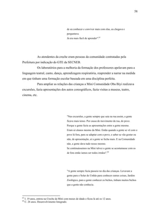 58




                                             de eu conhecer e conviver mais com elas, eu chegava e
                                             perguntava.
                                             Já era mais fácil de aprender".63




                As atendentes da creche eram pessoas da comunidade contratadas pela
Prefeitura por indicação do GTE da SECNEB.
                Os laboratórios para a melhoria da formação dos professores apelavam para a
linguagem teatral, canto, dança, aprendizagem respiratória, reaprender a narrar na medida
em que tinham uma formação escolar baseada em uma disciplina perfeita.
                Para ampliar as relações das crianças a Mini Comunidade Oba Biyi realizava
excursões, fazia apresentações dos autos coreográficos, fazia visitas a museus, teatro,
cinema, etc.




                                             "Nas excursões, a gente sempre que saia na rua assim, a gente
                                             ficava mais tenso. Por causa do movimento da rua, do povo.
                                             Porque a gente fazia as apresentações entre a gente mesmo.
                                             Eram só alunos mesmo da Mini. Então quando a gente se vê com o
                                             povo lá fora, para se adaptar com o povo, e saber se vão gostar ou
                                             não, de apresentação, aí a gente se fecha mais. E na Comunidade
                                             não, a gente dava tudo nosso mesmo.
                                             Se continuássemos na Mini talvez a gente se acostumasse com os
                                             de fora então íamos ser todos irmãos".64




                                             "A gente sempre fazia passeio no dia das crianças. Levavam a
                                             gente para o Solar do Unhão para conhecer outras coisas, Jardim
                                             Zoológico, para a gente conhecer os bichos, tinham muitos bichos
                                             que a gente não conhecia.



63
     I. 19 anos, entrou na Creche da Mini com meses de idade e ficou lá até os 12 anos.
64
     C. 26 anos. Desenvolvimento Integrado.
 
