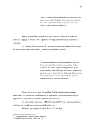 59




                                            Chegava no outro dia, a professora desenvolvia muita coisa sobre
                                            o que vimos no Jardim Zoológico. Tinha muita coisa, passeio de
                                            praia, como na praia do Flamengo. A gente conheceu muitas
                                            coisas lá na escola, na Mini Comunidade".65




                Houve uma atividade no Museu de Arte Moderna e as crianças deixaram
extasiada a equipe do museu, com o repertório de linguagem criativa que revelaram no
ambiente.
                As crianças visitavam exposições nos museus, que eram bastante interessantes,
inclusive quando eram relacionadas a coisas da comunidade - terreiro.




                                            "Uma menina foi uma vez, numa dessas exposições, parou em
                                            frente a um quadro olhando, olhando e pensando, aí ela disse: -
                                            Esse quadro está errado! A professora perguntou: Por que? A
                                            menina respondeu que o quadro tinha uma filha de Oxum e o colar
                                            que ela apresentava não era de Oxum. Então ela já tinha valorizado
                                            tanto que até começava a criticar o que era de fora, o que não
                                            estava respeitando os valores da comunidade".66




                Nesta perspectiva, a Mini Comunidade Oba Biyi valorizava as crianças,
desenvolvia sua auto-estima, atividades que se adequavam à maneira como as crianças
aprendiam na comunidade, evitando copiar um modelo oficial.
                As crianças iam crescendo e a Mini Comunidade Oba Biyi precisava criar um
ambiente que considerasse uma comunidade de jovens.
                Foi assim que surgiu o Grupo de Jovens da Oba Biyi.


65
     I. 19 anos prontidão e desenvolvimento integrado.
66
     SANTOS, Juana Elbein dos. op. cit. pág. 179.
 