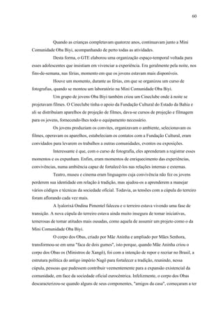 60




            Quando as crianças completavam quatorze anos, continuavam junto a Mini
Comunidade Oba Biyi, acompanhando de perto todas as atividades.
            Desta forma, o GTE elaborou uma organização espaço-temporal voltada para
esses adolescentes que insistiam em vivenciar a experiência. Era geralmente pela noite, nos
fins-de-semana, nas férias, momento em que os jovens estavam mais disponíveis.
            Houve um momento, durante as férias, em que se organizou um curso de
fotografias, quando se montou um laboratório na Mini Comunidade Oba Biyi.
            Um grupo de jovens Oba Biyi também criou um Cineclube onde à noite se
projetavam filmes. O Cineclube tinha o apoio da Fundação Cultural do Estado da Bahia e
ali se distribuíam aparelhos de projeção de filmes, dava-se cursos de projeção e filmagem
para os jovens, fornecendo-lhes todo o equipamento necessário.
            Os jovens produziam os convites, organizavam o ambiente, selecionavam os
filmes, operavam os aparelhos, estabeleciam os contatos com a Fundação Cultural, eram
convidados para levarem os trabalhos a outras comunidades, eventos ou exposições.
            Interessante é que, com o curso de fotografia, eles aprenderam a registrar esses
momentos e os expunham. Enfim, eram momentos de enriquecimento das experiências,
convivências, numa ambiência capaz de fortalecê-los nas relações internas e externas.
            Teatro, museu e cinema eram linguagens cuja convivência não fez os jovens
perderem sua identidade em relação à tradição, mas ajudou-os a aprenderem a manejar
vários códigos e técnicas da sociedade oficial. Todavia, as tensões com a cúpula do terreiro
foram aflorando cada vez mais.
            A lyalorixá Ondina Pimentel faleceu e o terreiro estava vivendo uma fase de
transição. A nova cúpula do terreiro estava ainda muito insegura de tomar iniciativas,
temerosas de tomar atitudes mais ousadas, como aquela de assumir um projeto como o da
Mini Comunidade Oba Biyi.
            O corpo dos Obas, criado por Mãe Aninha e ampliado por Mães Senhora,
transformou-se em uma "faca de dois gumes", isto porque, quando Mãe Aninha criou o
corpo dos Obas os (Ministros de Xangô), foi com a intenção de repor e recriar no Brasil, a
estrutura política do antigo império Nagô para fortalecer a tradição, reunindo, nessa
cúpula, pessoas que pudessem contribuir veementemente para a expansão existencial da
comunidade, em face da sociedade oficial eurocêntrica. Infelizmente, o corpo dos Obas
descaracterizou-se quando alguns de seus componentes, "amigos da casa", começaram a ter
 