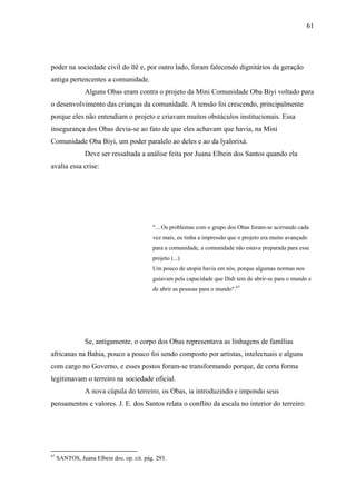 61




poder na sociedade civil do llê e, por outro lado, foram falecendo dignitários da geração
antiga pertencentes a comunidade.
                Alguns Obas eram contra o projeto da Mini Comunidade Oba Biyi voltado para
o desenvolvimento das crianças da comunidade. A tensão foi crescendo, principalmente
porque eles não entendiam o projeto e criavam muitos obstáculos institucionais. Essa
insegurança dos Obas devia-se ao fato de que eles achavam que havia, na Mini
Comunidade Oba Biyi, um poder paralelo ao deles e ao da lyalorixá.
                Deve ser ressaltada a análise feita por Juana Elbein dos Santos quando ela
avalia essa crise:




                                           "... Os problemas com o grupo dos Obas foram-se acirrando cada
                                           vez mais, eu tinha a impressão que o projeto era muito avançado
                                           para a comunidade, a comunidade não estava preparada para esse
                                           projeto (...)
                                           Um pouco de utopia havia em nós, porque algumas normas nos
                                           guiavam pela capacidade que Didi tem de abrir-se para o mundo e
                                           de abrir as pessoas para o mundo".67




                Se, antigamente, o corpo dos Obas representava as linhagens de famílias
africanas na Bahia, pouco a pouco foi sendo composto por artistas, intelectuais e alguns
com cargo no Governo, e esses postos foram-se transformando porque, de certa forma
legitimavam o terreiro na sociedade oficial.
                A nova cúpula do terreiro, os Obas, ia introduzindo e impondo seus
pensamentos e valores. J. E. dos Santos relata o conflito da escala no interior do terreiro:




67
     SANTOS, Juana Elbein dos. op. cit. pág. 293.
 