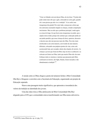 62




                                           "Uma vez falando com um desses Obas, ele me disse: "O pinto não
                                           pode cantar mais alto que o galo, colocando-se como galo, quando
                                           ele é uma pessoa que não vive a tradição". Aí eu achei uma
                                           insegurança tão grande! Por outro lado, começavam a dizer que
                                           nós estávamos ensinando religião às crianças, criando competições
                                           inexistentes. Mas eu acho que o problema principal, vendo agora
                                           as coisas de longe, foi que havia uma insegurança no poder, que a
                                           cúpula estava tendo, porque eles sentiam que a educação podia ser
                                           um poder paralelo, que essas crianças de doze, quatorze, dezesseis
                                           e dezoito anos não iam precisar mais dos Obas. Pois elas iriam
                                           arrefecendo ou de certa maneira, convivendo de uma maneira
                                           diferente, colocando seus próprios pontos de vista, como está
                                           acontecendo hoje, por exemplo, dentro das relações do terreiro. As
                                           crianças e jovens que foram da Mini, hoje em dia se conhecem e se
                                           colocam em frente aos Obas, tanto que muitos Obas não vão mais
                                           lá.Quase todos os meninos e meninas que passaram pela Mini,
                                           continuam no terreiro, são Ogãs, Ekedes, foram iniciados e não
                                           abandonaram a tradição".68




                A tensão entre os Obas chegou a ponto de tentarem fechar a Mini Comunidade
Oba Biyi e bloquear o convênio com a Secretaria de Educação, organizando um projeto de
Educação separado.
                Houve uma passagem muito significativa, que apresenta a ressonância dos
valores da tradição na identidade dos jovens.
                Uma das mães tirou a filha adolescente da Mini Comunidade Oba Biyi
alegando para a GTE que a comunidade estava transformando sua filha numa subversiva.




68
     SANTOS, Juana Elbein dos. op. cit. pág. 312.
 