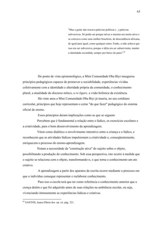 63




                                           "Mas a gente não trocava palavras políticas (...) palavras
                                           subversivas. Só podia ser porque talvez a menina era muito ativa e
                                           se colocava como uma mulher brasileira, de descendência africana,
                                           de igual para igual, como qualquer outro. Então, a mãe achava que
                                           isso era ser subversiva; porque a idéia era ser subserviente, manter
                                           a identidade escondida, sempre por baixo do pano".69




                Do ponto de vista epistemológico, a Mini Comunidade Oba Biyi inaugurou
princípios pedagógicos capazes de promover a sociabilidade, experiências vividas
coletivamente com a identidade e alteridade própria da comunidade, o conhecimento
plural, a atualidade do discurso mítico, o re-ligare, a visão holística da existência.
                Há vinte anos a Mini Comunidade Oba Biyi já inseria, no seu cotidiano
curricular, princípios que hoje representam o cerne "do que fazer" pedagógico do sistema
oficial de ensino.
                Esses princípios deram implicações como as que se seguem:
               Percebem que é fundamental a relação entre o lúdico, os exercícios escolares e
a criatividade, para o bom desenvolvimento da aprendizagem.
               Vêem como dialético o envolvimento interativo entre a criança e o lúdico, e
reconhecem que as atividades lúdicas impulsionam a criatividade e, conseqüentemente,
enriquecem o processo do ensino-aprendizagem.
               Notam a necessidade da "construção ativa" do sujeito sobre o objeto,
possibilitando a produção do conhecimento. Sob essa perspectiva, isto ocorre à medida que
o sujeito se relaciona com o objeto, transformando-o, o que torna o conhecimento um ato
criativo.
                A aprendizagem a partir dos aparatos da escrita ocorre mediante o processo em
que o indivíduo consegue representar e reelaborar conhecimento.
                Para isso a escola terá que ter como referência o conhecimento anterior que a
crença detém e que foi adquirido antes de suas relações na ambiência escolar, ou seja,
vivenciando intensamente as experiências lúdicas e criativas.

69
     SANTOS, Juana Elbein dos. op. cit. pág. 321.
 
