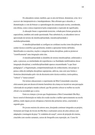 64




            Os educadores notam, também, que os atos de brincar, dramatizar, criar, ler e
escrever são interpenetráveis e interdependentes. Mas afirmam que o desenho, a
dramatização e o ato de brincar e a aprendizagem da comunicação escrita, considerada,
esta última, como a única responsável pela compreensão e expressão de significados.
            A educação linear e segmentada tecnicista, voltada para formar gerações de
especialistas, também está sendo questionada. Para substituía-la, os educadores tem-se
aproximado do terreno da interdisciplinaridade, transdisciplinaridade e
multidisciplinaridade.
            A interdisciplinaridade se configura no cotidiano escolar como disciplinas de
caráter técnico-científico que geralmente, tendem a apresentar limites definidos.
Identificados os conceitos, noções e categorias destas disciplinas, pode-se promover
"cientificamente" uma integração entre elas.
            A transdisciplinaridade se desdobra do terreno interdisciplinar, enfatizando a
ação, o processo, as similaridades de experiências e as finalidades mobilizadoras dessa
integração disciplinar; a multidisciplinaridade aparece encaminhando "o que fazer
pedagógico", a fragmentação, compartimentalização do conhecimento, isto porque se
pensa a idéia de múltiplas disciplinas superpostas, aditivas, mas com seus limites e
fronteiras determinados pelo viés da dicotomia entre técnico-estético, teoria-prática,
"ciência" e "senso-comum".
            Em termos educacionais o experimento da Mini Comunidade concorreu
efetivamente para um desenvolvimento harmônico da criança ao incentivar uma percepção
valorizada de seu próprio mundo cultural, que lhe permite colocar-se melhor na escola
oficial e na sociedade que a cerca.
            Entre as crianças e jovens que freqüentaram a Mini Comunidade Oba Biyi,
houve sensível diminuição no índice de evasão escolar e melhor aproveitamento na escola
pública, tendo alguns jovens ultrapassa a barreira das primeiras séries, concluindo o
segundo grau.
            Os jovens maiores de catorze anos, desejando continuar integrados ao projeto,
formaram um Grupo de Jovens da Oba Biyi e realizaram cursos de artes cênicas com
adaptação e montagem da peça "A vendedora de acaçá", cursos de projeção de cinema,
cineclube com sessões semanais, cursos de fotografia com exposição, etc. Como foi
 