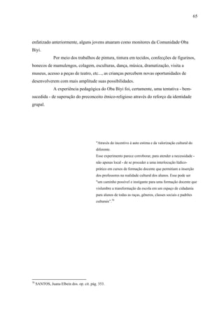 65




enfatizado anteriormente, alguns jovens atuaram como monitores da Comunidade Oba
Biyi.
                Por meio dos trabalhos de pintura, tintura em tecidos, confecções de figurinos,
bonecos de mamulengos, colagem, esculturas, dança, música, dramatização, visita a
museus, acesso a peças de teatro, etc..., as crianças percebem novas oportunidades de
desenvolverem com mais amplitude suas possibilidades.
                A experiência pedagógica do Oba Biyi foi, certamente, uma tentativa - bem-
sucedida - de superação do preconceito étnico-religioso através do reforço da identidade
grupal.




                                           "Através do incentivo à auto estima e da valorização cultural do
                                           diferente.
                                           Esse experimento parece corroborar, para atender a necessidade -
                                           não apenas local - de se proceder a uma interlocução lúdico-
                                           prático em cursos de formação docente que permitiam a inserção
                                           dos professores na realidade cultural dos alunos. Esse pode ser
                                           "um caminho possível e instigante para uma formação docente que
                                           vislumbre a transformação da escola em um espaço de cidadania
                                           para alunos de todas as raças, gêneros, classes sociais e padrões
                                           culturais”.70




70
     SANTOS, Juana Elbein dos. op. cit. pág. 353.
 