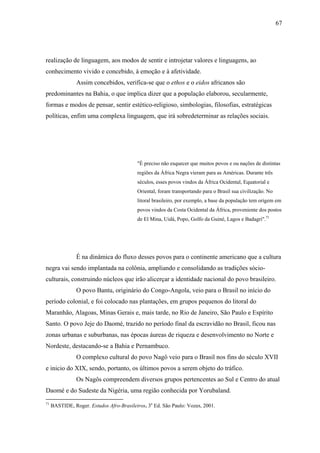 67




realização de linguagem, aos modos de sentir e introjetar valores e linguagens, ao
conhecimento vivido e concebido, à emoção e à afetividade.
                Assim concebidos, verifica-se que o ethos e o eidos africanos são
predominantes na Bahia, o que implica dizer que a população elaborou, secularmente,
formas e modos de pensar, sentir estético-religioso, simbologias, filosofias, estratégicas
políticas, enfim uma complexa linguagem, que irá sobredeterminar as relações sociais.




                                          "É preciso não esquecer que muitos povos e ou nações de distintas
                                          regiões da África Negra vieram para as Américas. Durante três
                                          séculos, esses povos vindos da África Ocidental, Equatorial e
                                          Oriental, foram transportando para o Brasil sua civilização. No
                                          litoral brasileiro, por exemplo, a base da população tem origem em
                                          povos vindos da Costa Ocidental da África, proveniente dos postos
                                          de El Mina, Uidá, Popo, Golfo da Guiné, Lagos e Badagri".71




                É na dinâmica do fluxo desses povos para o continente americano que a cultura
negra vai sendo implantada na colônia, ampliando e consolidando as tradições sócio-
culturais, construindo núcleos que irão alicerçar a identidade nacional do povo brasileiro.
                O povo Bantu, originário do Congo-Angola, veio para o Brasil no início do
período colonial, e foi colocado nas plantações, em grupos pequenos do litoral do
Maranhão, Alagoas, Minas Gerais e, mais tarde, no Rio de Janeiro, São Paulo e Espírito
Santo. O povo Jeje do Daomé, trazido no período final da escravidão no Brasil, ficou nas
zonas urbanas e suburbanas, nas épocas áureas de riqueza e desenvolvimento no Norte e
Nordeste, destacando-se a Bahia e Pernambuco.
                O complexo cultural do povo Nagô veio para o Brasil nos fins do século XVII
e inicio do XIX, sendo, portanto, os últimos povos a serem objeto do tráfico.
                Os Nagôs compreendem diversos grupos pertencentes ao Sul e Centro do atual
Daomé e do Sudeste da Nigéria, uma região conhecida por Yorubaland.
71
     BASTIDE, Roger. Estudos Afro-Brasileiros. 3a Ed. São Paulo: Vozes, 2001.
 