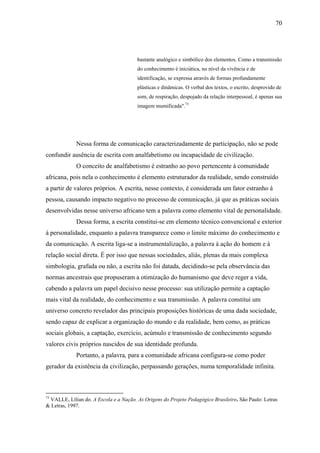 70




                                       bastante analógico e simbólico dos elementos. Como a transmissão
                                       do conhecimento é iniciática, no nível da vivência e de
                                       identificação, se expressa através de formas profundamente
                                       plásticas e dinâmicas. O verbal dos textos, o escrito, desprovido de
                                       som, de respiração, despojado da relação interpessoal, é apenas sua
                                       imagem mumificada".73




             Nessa forma de comunicação caracterizadamente de participação, não se pode
confundir ausência de escrita com analfabetismo ou incapacidade de civilização.
             O conceito de analfabetismo é estranho ao povo pertencente à comunidade
africana, pois nela o conhecimento é elemento estruturador da realidade, sendo construído
a partir de valores próprios. A escrita, nesse contexto, é considerada um fator estranho à
pessoa, causando impacto negativo no processo de comunicação, já que as práticas sociais
desenvolvidas nesse universo africano tem a palavra como elemento vital de personalidade.
             Dessa forma, a escrita constitui-se em elemento técnico convencional e exterior
à personalidade, enquanto a palavra transparece como o limite máximo do conhecimento e
da comunicação. A escrita liga-se a instrumentalização, a palavra à ação do homem e à
relação social direta. É por isso que nessas sociedades, aliás, plenas da mais complexa
simbologia, grafada ou não, a escrita não foi datada, decidindo-se pela observância das
normas ancestrais que propuseram a otimização do humanismo que deve reger a vida,
cabendo a palavra um papel decisivo nesse processo: sua utilização permite a captação
mais vital da realidade, do conhecimento e sua transmissão. A palavra constitui um
universo concreto revelador das principais proposições históricas de uma dada sociedade,
sendo capaz de explicar a organização do mundo e da realidade, bem como, as práticas
sociais globais, a captação, exercício, acúmulo e transmissão de conhecimento segundo
valores civis próprios nascidos de sua identidade profunda.
             Portanto, a palavra, para a comunidade africana configura-se como poder
gerador da existência da civilização, perpassando gerações, numa temporalidade infinita.



73
 VALLE, Lílian do. A Escola e a Nação. As Origens do Projeto Pedagógico Brasileiro. São Paulo: Letras
& Letras, 1997.
 