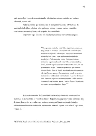 72




indivíduos absorvem axé, emanados pelas substâncias - signos contidas nos banhos,
alimentos, odores, etc.
                Pode-se afirmar que a introjeção do axé contribui para a estruturação da
identidade individual coletiva, principalmente porque expressa o ethos e os eidos
característicos das relações sociais próprias da comunidade.
                Importante aqui ressaltar um ritual extremamente marcante na religião:




                                           "A lavagem das contas faz o indivíduo adquirir um aumento de
                                           força, isto é, de existência. Este aumento está assinalado pela
                                           felicidade ou segurança obtida com o uso do colar devidamente
                                           preparado. Pois o que é o mal, senão uma diminuição da
                                           existência?... As lavagens das contas, eliminando todas as
                                           influencias negativas e fazendo o indivíduo participar da força
                                           divina, aumenta o grau de existência. O indivíduo passa para um
                                           plano superior do Ser. Os abraços apaixonados que trocaram
                                           comigo filhos e filhas de Xangô, depois da lavagem do meu colar,
                                           não significavam apenas a alegria da minha entrada no terreiro,
                                           nem mesmo a solidariedade espiritual entre os devotos do mesmo
                                           deus, uma delas explicava-me admiravelmente a razão amistosa
                                           dessa alegria, exclamando: Xangô é macho! É forte! Nada de mal
                                           nos poderá acontecer daqui por diante!".74




                Todos os conteúdos da comunidade - terreiro recebem axé acumulando-o,
mantendo-o, expandindo-o, visando o alcance da potência que promoverá a realização dos
destinos. Esse poder se recebe, mas também se compartilha na ambiência litúrgica,
utilizando-se elementos simbólicos, encontrados no reino vegetal e ou animal, capazes de
veiculá-lo.




74
     BASTIDE, Roger. Estudos Afro-Brasileiros. São Paulo: Perspectiva, 1973, pág. 372.
 