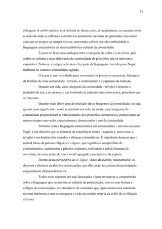74




selvagem. A arkhé também está referida ao futuro, caso, principalmente, se entenda como
o vazio de onde se subtraem as tentativas puramente racionais de apreensão, mas como
algo que se projeta na energia mística, renovando valores que são continuidade à
linguagem característica do sistema histórico-cultural da comunidade.
            É possível fazer uma analogia entre a categoria de arkhé e a de axexe, pois
ambas se referem a uma elaboração de continuidade de princípios que se renovam e
expandem. Todavia, a categoria de axexe faz parte da linguagem ritual do povo Nagô,
realizada no contexto comunitário sagrado.
            O axexe é um rito voltado para reverenciar os primeiros ancestrais, linhagens,
de famílias de uma comunidade - terreiro, a continuidade e a expansão da tradição.
            Quando em vida, cada integrante da comunidade - terreiro é detentor e
recriador de axé, e ao morrer, o axé restituído se caracterizará como axexe, princípios que
se renovam.
            Quando mais alto o grau de iniciação desse integrante da comunidade, ou seja,
quanto mais significativo o axé acumulado em vida, na morte, esse integrante da
comunidade proporcionará o fortalecimento dos princípios comunitários, promovendo ao
mesmo tempo renovação e renascimento, dinamizando o axé da comunidade.
            Portanto, toda a linguagem característica das comunidades - terreiros do povo
Nagô, é um discurso que se alimenta da experiência mítico - sagrada e, nesse caso, a
religião é nucleadora dos vínculos e alianças comunitárias. É importante destacar que o
radical latino da palavra religião é re-ligare, que significa o compartilhar de
conhecimentos, sentimentos e paixões conjuntos, realizando a pulsão humana da
sociedade, do estar junto, do viver social agregado característico da espécie.
            Dentro dessa perspectiva do re-ligare, vimos desdobrar, milenarmente, os
diversos e distintos modos de comunicações, que dão corpo às culturas de participação
originalmente africano-brasileira.
            Todos esses aspectos até aqui destacados visam enriquecer a compreensão
sobre a linguagem que caracteriza as culturas de participação, com as suas formas e
códigos de comunicação, estruturadores de conteúdos que representam uma sabedoria
milenar intrínseca a uma cosmogonia e visão de mundo própria da arkhé da civilização
africana.
 