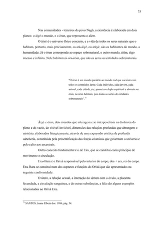 75




               Nas comunidades - terreiros do povo Nagô, a existência é elaborada em dois
planos: o àiyé o mundo, e o òrun, que representa o além.
               O àiyé é o universo físico concreto, e a vida de todos os seres naturais que o
habitam, portanto, mais precisamente, os ará-àiyè, ou aráyè, são os habitantes do mundo, a
humanidade. Já o òrun corresponde ao espaço sobrenatural, o outro mundo, além, algo
imenso e infinito. Nele habitam os ara-òrun, que são os seres ou entidades sobrenaturais.




                                          "O òrun é um mundo paralelo ao mundo real que coexiste com
                                          todos os conteúdos deste. Cada indivíduo, cada árvore, cada
                                          animal, cada cidade, etc, possui um duplo espiritual e abstraio no
                                          òrun, no òrun habitam, pois todas as sortes de entidades
                                          sobrenaturais".75




               Àiyé e òrun, dois mundos que interagem e se interpenetram na dinâmica do
pleno e do vazio, do visível-invisível, dimensões das relações profundas que abrangem o
mistério, elaborados liturgicamente, através de uma expressão estética de profunda
sabedoria, constituída pela presentificação das forças cósmicas que governam o universo e
pelo culto aos ancestrais.
               Outro conceito fundamental é o de Exu, que se constitui como principio de
movimento e circulação.
               Exu-Bara é o Orixá responsável pelo interior do corpo, oba + ara, rei do corpo.
Exu-Bara se constitui num dos aspectos e funções do Orixá que são apresentados na
seguinte conformidade:
               O útero, a relação sexual, a interação do sêmen com o óvulo, a placenta
fecundada, a circulação sanguínea, e de outras substâncias, a fala são alguns exemplos
relacionados ao Orixá Exu.


75
     SANTOS, Juana Elbein dos: 1986, pág. 54.
 