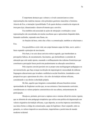 76




            É importante destacar que o sêmen e o óvulo caracterizam-se como
representações das matérias massas e dos princípios genitores masculino e feminino.
Através de Exu, a interação é possibilitada. É ele quem desloca a matéria da origem de
òrun para àiyé, dinamizando o desenvolvimento que a envolve.
            Exu também está associado às ações de introjeção e restituição e essas
representações são encontradas em muitas esculturas que o apresentam chupando dedo,
fumando cachimbo, soprando uma flauta, etc.
            As funções da boca, entre elas a fala e a comunicação, também se relacionam a
Exu.
            Exu possibilita o ciclo vital, um corpo humano capaz de falar, ouvir, sentir e
fazer expandir o princípio de movimento.
            Pois bem, é no seio desse universo mítico-sagrado, que transbordam as
percepções lúdicas, de encantamento, fascinantes, que deslumbram o conteúdo de
educação que está sendo oposto, causando o estilhaçamento das redomas fronteiriças que
constituem a percepção linear positivista predominante na educação eurocêntrica.
            Pelo exposto convém persistir em se propor uma neolinguagem pedagógica ou
um neocurrículo, que faça avançar na direção da impostergável, necessidade de elaborar
linguagens educacionais que invadam a ambiência escolar brasileira, inundando-a com
perspectivas que a aproximem do ethos e do eidos da tradição milenar africana,
considerando o seu direito à alteridade própria.
            De fato, aqueles que integram a comunidade africano-brasileira teriam
oportunidades de freqüentar escolas que, na sua estrutura e funcionamento curricular,
considerassem os valores próprios característicos de sua cultura, eminentemente de
participação.
            Deseja-se, portanto, provocar a ruptura com o sistema oficial de ensino vigente,
que se alimenta de uma pedagogia terapêutica que utiliza uma política de degeneração aos
valores originários da tradição africana, e que deposita, na escrita impressa eurocêntrica,
sua única forma e código de comunicação, capaz de legitimar e fazer expandir, entre as
gerações, os valores impositivos neocoloniais, imperialistas e positivistas do mundo
moderno ocidental.
 