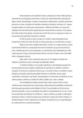78




            Nesta perspectiva de experiência mítica, interpessoal e ritual, Odara permite a
expressão de uma linguagem contextuais e estética, de onde transbordam expressões de
dança, música, dramatização, vestuário, instrumentos, emblemáticas, culinária, polirritmia
percurssiva, textos, recriações de elementos dramáticos milenares, esculturas, etc. Alguns
exemplos podem ser citados para contextualizar a influência de Odara: nos toques dos
atabaques, há uma tensão muito grande para que executem bem as músicas. Os tocadores
não estão ali para tocar apenas, mas para tocar muito bem, pois se exige que se toque e se
execute bem uma polirritmia harmônica e afinada.
            Se não for possível, pára, corrige-se, evitando o toque desagradável que
compromete a beleza do ritual. Há todo um esforço para que se executem bem os toques.
            Pode-se citar outro exemplo interessante: avalia-se se a roupa está boa, a partir
da dimensão da beleza na composição dos diversos elementos (já que há uma técnica),
cores, símbolos que tem a sua conceituação, as características das simbologias que estão
sendo expressas. Exige-se boa performance técnica, em meio à criação, uma criatividade
sobre a linguagem cósmica.
            Aqui, saber e fazer constituem uma coisa só. Os códigos em Odara são
sedutores, significativos para a formação de identidade cultural.
            A culinária também é um exemplo significativo, principalmente porque há o
pronunciamento de uma complexa combinação de repertórios de símbolos, sentidos e
sensações. Encontram-se elementos técnicos que se revelam no fazer, no atender as regras
litúrgicas à iniciação específica para poder manusear as oferendas, até que sejam
constituídos os alimentos, cuja feição, correspondente às características simbólicas de uma
estética própria, mobiliza os sentidos do olfato, paladar, tato, visão e audição.
            Essa totalidade de sentidos expressa odor, sabor, textura, forma, cor das
substâncias que caracterizam axé, promovendo conhecimento das qualidades constituintes
das forças que representam cada entidade ou Orixá. Essas entidades ou Orixá tem seu
alimento preferido, ou seja, as qualidades dos poderes correspondentes de seu axé. Assim,
há uma profunda classificação de substâncias - signos culinários que detém combinações
pertinentes, formas e modos de preparo que constituem a ciência da culinária litúrgica. A
culinária litúrgica é muito importante na circulação, introjeção de axé e na aprendizagem
de conhecimentos no contexto da tradição.
 