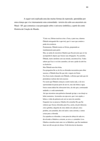 80




           A seguir será explicada uma das muitas formas de expressão, aprendidas por
uma criança que vive intensamente uma comunidade - terreiro do culto aos ancestrais em
Mauá - SP, que comunica a sua percepção sobre o universo simbólico, a partir do conto
História da Criação do Mundo.



                                  "Certa vez, Olórun resolveu criar a Terra, e para isso, chamou
                                  Òbàtalà entregando-lhe o apo-iwà, que é o saco que contém o
                                  poder da existência.
                                  Prontamente, Òbàtalà reuniu os Orixás, preparando-se
                                  imediatamente para partir.
                                  Mas, na saída ele encontrou Odudwa que lhe preveniu que só iria
                                  acompanhá-lo depois que fizesse suas obrigações. No caminho,
                                  Òbàtalà, muito satisfeito com sua missão, encontrou Exu. Todos
                                  sabem que Exu é o rei dos caminhos, ele tem o poder de abri-los
                                  ou fechá-los.
                                  Mas Òbàtalà nem deu bolas.
                                  Exu perguntou-lhe se ele fez as oferendas necessárias para obter
                                  sucesso, e Òbàtalà disse-lhe que não e seguiu em frente.
                                  Exu ficou muito chateado com Òbàtalà, e afirmou que tudo que ele
                                  pretendesse realizar não teria sucesso.
                                  Foi assim que Òbàtalà começou a sentir muita sede, e ele teve
                                  oportunidade de passar perto de um rio, mas não bebeu a água.
                                  Esteve numa aldeia lhe ofereceram leite, ele não quis, continuando
                                  andando, e a sede aumentando.
                                  Até que encontrou uma palmeira chamada igi-òpe, e seu desejo se
                                  beber aumentou. Acomodou seu opa-soro, que é um cajado, e
                                  bebeu o vinho da palmeira até cair no meio do caminho.
                                  Enquanto isso se passava, Odudwa foi consultar Ifá, que lhe
                                  ordenou que fizesse oferendas para Exu, assim, ela providenciou
                                  cinco galinhas, daquelas de cinco dedos em cada pé; cinco
                                  pombos, um camaleão, dois mil anéis e uma corrente, e outras
                                  coisas para a oferenda.
                                  Exu apanhou as oferendas, e uma pena da cabeça de cada ave,
                                  devolvendo a Odudwa a corrente, as aves e o camaleão vivos.
                                  Odudwa consultou mais uma vez os Babaláwo, que lhe mandaram
                                  fazer um ebó aos pés de olórun. O ebó deveria ter duzentos
 