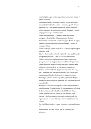 81




caracóis (igbins), que contém sangue branco, para o emi-éro que é
a água que acalma.
Afãs quando Odudwa mostrou os caracóis, Olórun ficou muito
aborrecido. Então Odudwa aceitou a oferenda e, quando abriu seu
Apère odu, que é uma grande almofada em que ele senta, para
colocar a água dos igbins, descobriu que não tinha dado a Òbàtalà
um pequeno saco que continha a Terra.
Diante disso, Òlòrun deu a Odudwa a Terra, para que ele
entregasse a Òbàtalà. Mas, Odudwa encontrou Òbàtalà
desacordado. Tentou acordá-lo e não conseguiu. Assim, ela pegou
o apo-iwà que estava no chão ao lado de Òbàtalà, e levou-o de
volta para Olórun.
Diante da situação, Olórun resolveu dar a Odudwa os poderes para
ela criar a Terra.
Odudwa chamou todos os Orixás explicando a eles que Olórun deu
a ela poderes para criar a Terra. Os Orixás acompanharam
Odudwa, indo primeiramente para Òrun Akasò, que era uma
passagem que os levaria para o lugar onde Olórun designou para
criar a Terra. Exu, Ogun e Ijá conheciam bem o caminho, Ogun
colaborou transformando-se no Asiwaju, que é aquele que
desbrava caminhos. Quando chegaram ao Òpò-Òrun-Oun-àiyè,
que é um grande pilar que liga o òrun ao àye, eles fizeram uma
cadeia pela qual Odudwa deslizou até um lugar determinado.
Nesse lugar, Odudwa mandou as pombas jogar a Terra. Depois
para agilizar a tarefa, colocou as galinhas para espalhar a Terra em
várias direções.
Para saber-se se a Terra estava pronta e firme, Odudwa mandou o
camaleão sondar. À proporção que ele pisava para sentir a firmeza
da Terra, ele cantava O/é/ Está firme. Kolé! Não está firme.
Depois que teve certeza da firmeza da terra, Odudwa jogou a
corrente, e deslizou nela colocando a sua primeira pegada. Em
seguida vieram os outros Orixás que ficaram sob a liderança de
Odudwa.
Um dia, Òbàtalà acordou e viu que estava sem o seu cajado, o apò-
iwa.
Imediatamente, procurou Olòrun, que lhe explicou o que
aconteceu.
 