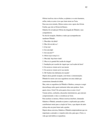 82




Olòrun resolveu criar os bichos, as plantas e os seres humanos,
enfim, todos os seres vivos que iriam morar na Terra.
Para essa nova missão, Olòrun contou com o apoio dos Orixás
Funfun, que são os Orixás de Branco.
Odudwa foi avisada por Olòrun da chegada de Òbàtalà e seus
companheiros.
No dia da recepção, Odudwa e todos que acompanhavam
saudaram Òbàtalà:
1. Òba-àlàà o kú àbòò!
2. Òba Alá wà dèè oo !
3. O kú irin!
4. Erú wáá dàjíí
5. Erü wáá dá/7/"
6. Olówó àiyè wònyé ò ò
1. Oba àiàá. Seja bem-vindo!
2. Oba n/a (o grande Rei) acaba de chegar!
3. Saudações por ocasião da viagem que você acaba de fazer!
4. Os escravos vieram servir seu mestre
5. Os escravos vieram servir seu mestre
6. Oh! Senhor dos habitantes do mundo!
Depois dessa grande recepção, com festas e comemorações.
Òbàtalà foi morar com seus seguidores em uma cidade que
construíram chamada de iditàá.
Mas, entre os seguidores de Òbàtalà e Odudwa, começou a surgir
desconfiança sobre quem realmente tinha mais poderes. Seria
quem criou a Terra? Ou seria quem criou os seres vivos?
Vieram atritos, confusões, discussões intermináveis, que estavam
comprometendo a vida e a existência na Terra.
Para acalmar os ânimos, Olòrun resolveu interferir, chamando
Odudwa e Òbàtalà, sentando-os juntos e explicando que ambos
contribuíram muito para a criação da Terra, e que depois de tanto
esforça não era justo botar tudo a perder.
Depois dessa conversa, Odudwa e Òbàtalà compreenderam que era
importante a amizade e o respeito entre eles, para que a Terra e a
vida que nela habita se expandisse.
 