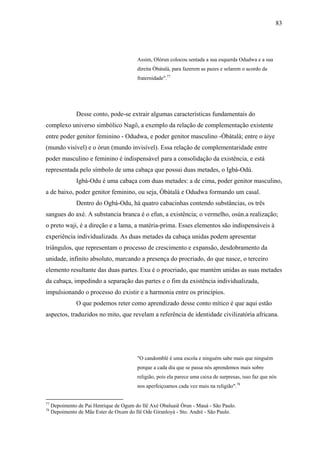 83




                                         Assim, Olòrun colocou sentada a sua esquerda Odudwa e a sua
                                         direita Òbàtalà, para fazerem as pazes e selarem o acordo da
                                         fraternidade".77




               Desse conto, pode-se extrair algumas características fundamentais do
complexo universo simbólico Nagô, a exemplo da relação de complementação existente
entre poder genitor feminino - Odudwa, e poder genitor masculino -Òbàtalà; entre o àiye
(mundo visível) e o òrun (mundo invisível). Essa relação de complementaridade entre
poder masculino e feminino é indispensável para a consolidação da existência, e está
representada pelo símbolo de uma cabaça que possui duas metades, o Igbá-Odú.
               Igbá-Odu é uma cabaça com duas metades: a de cima, poder genitor masculino,
a de baixo, poder genitor feminino, ou seja, Òbàtalà e Odudwa formando um casal.
               Dentro do Ogbá-Odu, há quatro cabacinhas contendo substâncias, os três
sangues do axé. A substancia branca é o efun, a existência; o vermelho, osún.a realização;
o preto waji, é a direção e a lama, a matéria-prima. Esses elementos são indispensáveis à
experiência individualizada. As duas metades da cabaça unidas podem apresentar
triângulos, que representam o processo de crescimento e expansão, desdobramento da
unidade, infinito absoluto, marcando a presença do procriado, do que nasce, o terceiro
elemento resultante das duas partes. Exu é o procriado, que mantém unidas as suas metades
da cabaça, impedindo a separação das partes e o fim da existência individualizada,
impulsionando o processo do existir e a harmonia entre os princípios.
               O que podemos reter como aprendizado desse conto mítico é que aqui estão
aspectos, traduzidos no mito, que revelam a referência de identidade civilizatória africana.




                                         "O candomblé é uma escola e ninguém sabe mais que ninguém
                                         porque a cada dia que se passa nós aprendemos mais sobre
                                         religião, pois ela parece uma caixa de surpresas, isso faz que nós
                                         nos aperfeiçoamos cada vez mais na religião".78


77
     Depoimento de Pai Henrique de Ogum do Ilê Axé Obaluaiê Òrun - Mauá - São Paulo.
78
     Depoimento de Mãe Ester de Oxum do Ilê Ode Giranloyá - Sto. André - São Paulo.
 
