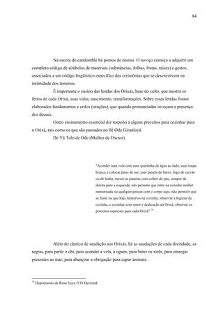 84




               Na escola do candomblé há pontos de ensino. O noviço começa a adquirir um
completo código de símbolos de materiais (substâncias, folhas, frutas, raízes) e gestos,
associados a um código lingüístico específico das cerimônias que se desenvolvem na
intimidade dos terreiros.
               É importante o ensino das lendas dos Orixás, base do culto, que mostra os
feitos de cada Orixá, suas vidas, nascimento, transformações. Sobre essas lendas foram
elaborados fundamentos e orikis (orações), que quando pronunciadas invocam a presença
dos deuses.
               Outro ensinamento essencial diz respeito a alguns preceitos para cozinhar para
o Orixá, tais como os que são passados no llé Ode Giranloyá.
               De Yá Tolo de Ode (Mulher de Oxossi).




                                        "Acender uma vela com uma quartinha de água ao lado; usar roupa
                                        branca e colocar pano de ore, usar panela de barro, fogo de carvão
                                        ou de lenha, mexer as panelas com colher de pau, sempre da
                                        direita para a esquerda; não permitir que entre na cozinha mulher
                                        menstruada ou qualquer pessoa com o corpo sujo; não permitir que
                                        se fume ou que haja falatórios na cozinha; observar a higiene da
                                        cozinha, e cozinhar com amor e dedicação ao Orixá, observar os
                                        preceitos especiais para cada Orixá".79




               Além do cântico de saudação aos Orixás, há as saudações de cada divindade, as
regras, para partir o obi, para acender a vela, a oguns, para bater os xirês, para entregar
presentes ao mar, para abençoar a obrigação para capar animais.



79
     Depoimento de Rosa Yeye O Fi Deriomã.
 