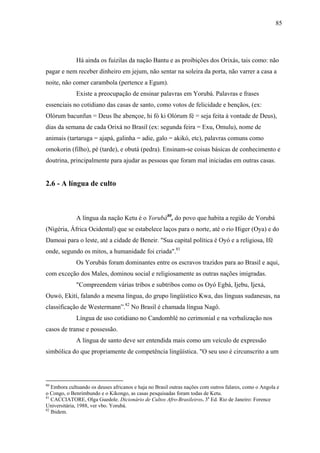 85




             Há ainda os fuizilas da nação Bantu e as proibições dos Orixás, tais como: não
pagar e nem receber dinheiro em jejum, não sentar na soleira da porta, não varrer a casa a
noite, não comer carambola (pertence a Egum).
             Existe a preocupação de ensinar palavras em Yorubá. Palavras e frases
essenciais no cotidiano das casas de santo, como votos de felicidade e bençãos, (ex:
Olórum bacunfun = Deus lhe abençoe, hi fó ki Olórum fé = seja feita à vontade de Deus),
dias da semana de cada Orixá no Brasil (ex: segunda feira = Exu, Omulu), nome de
animais (tartaruga = ajapá, galinha = adie, galo = akikó, etc), palavras comuns como
omokorin (filho), pé (tarde), e obutá (pedra). Ensinam-se coisas básicas de conhecimento e
doutrina, principalmente para ajudar as pessoas que foram mal iniciadas em outras casas.


2.6 - A língua de culto



             A língua da nação Ketu é o Yorubá80, do povo que habita a região de Yorubá
(Nigéria, África Ocidental) que se estabelece laços para o norte, até o rio Higer (Oya) e do
Damoai para o leste, até a cidade de Beneir. "Sua capital política é Oyó e a religiosa, Ifé
onde, segundo os mitos, a humanidade foi criada".81
             Os Yorubás foram dominantes entre os escravos trazidos para ao Brasil e aqui,
com exceção dos Males, dominou social e religiosamente as outras nações imigradas.
             "Compreendem várias tribos e subtribos como os Oyó Egbá, Ijebu, Ijexá,
Ouwó, Ekití, falando a mesma língua, do grupo lingüístico Kwa, das línguas sudanesas, na
classificação de Westermann”.82 No Brasil é chamada língua Nagô.
             Língua de uso cotidiano no Candomblé no cerimonial e na verbalização nos
casos de transe e possessão.
             A língua de santo deve ser entendida mais como um veículo de expressão
simbólica do que propriamente de competência lingüística. "O seu uso é circunscrito a um




80
   Embora cultuando os deuses africanos e haja no Brasil outras nações com outros falares, como o Angola e
o Congo, o Benrimbundo e o Kikongo, as casas pesquisadas foram todas de Ketu.
81
   CACCIATORE, Olga Guedole. Dicionário de Cultos Afro-Brasileiros. 3a Ed. Rio de Janeiro: Forence
Universitária, 1988, ver vbo. Yorubá.
82
   Ibidem.
 