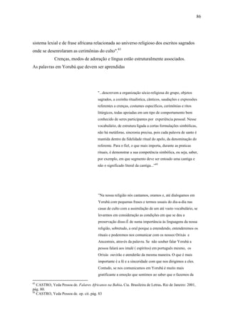86




sistema lexial e de frase africana relacionada ao universo religioso dos escritos sagrados
onde se desenrolaram as cerimônias do culto".83
             Crenças, modos de adoração e língua estão estruturalmente associados.
As palavras em Yorubá que devem ser aprendidas




                                         "...descrevem a organização sócio-religiosa do grupo, objetos
                                         sagrados, a cozinha ritualística, cânticos, saudações e expressões
                                         referentes a crenças, costumes específicos, cerimônias e ritos
                                         litúrgicos, todas apoiadas em um tipo de comportamento bem
                                         conhecido de seres participantes por experiência pessoal. Nesse
                                         vocabulário, de estrutura ligada a certas formulações simbólicas,
                                         não há metáforas, sincronia precisa, pois cada palavra de santo é
                                         mantida dentro da fidelidade ritual do apelo, da denominação do
                                         referente. Para o fiel, o que mais importa, durante as praticas
                                         rituais, é demonstrar a sua competência simbólica, ou seja, saber,
                                         por exemplo, em que segmento deve ser entoado uma cantiga e
                                         não o significado literal da cantiga...”84




                                         ”Na nossa religião nós cantamos, oramos e, até dialogamos em
                                         Yorubá com pequenas frases e termos usuais do dia-a-dia nas
                                         casas de culto com a assimilação de um até vasto vocabulário, se
                                         levarmos em consideração as condições em que se deu a
                                         preservação disso.É de suma importância às linguagens da nossa
                                         religião, sobretudo, a oral porque a entendendo, entenderemos os
                                         rituais e poderemos nos comunicar com os nossos Orixás e
                                         Ancestrais, através da palavra. Se não souber falar Yorubá a
                                         pessoa falará aos imalè ( espíritos) em português mesmo, os
                                         Orixás ouvirão e atenderão da mesma maneira. O que é mais
                                         importante é a fé e a sinceridade com que nos dirigimos a eles.
                                         Contudo, se nos comunicamos em Yorubá é muito mais
                                         gratificante a emoção que sentimos ao saber que o fazemos da

83
   CASTRO, Yeda Pessoa de. Falares Africanos na Bahia. Cia. Brasileira de Letras. Rio de Janeiro: 2001,
pág. 80.
84
   CASTRO, Yeda Pessoa de. op. cit. pág. 83
 