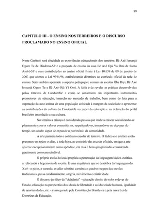 89




CAPITULO III - O ENSINO NOS TERREIROS E O DISCURSO
PROCLAMADO NO ENSINO OFICIAL



Neste Capítulo será elucidada as experiências educacionais dos terreiros: Ilê Axé Iemanjá
Ogum Te de Diadema-SP e a proposta de ensino da casa Ilê Axé Ojú Yá Omi de Santo
André-SP e suas contribuições ao ensino oficial frente à Lei 10.639 de 09 de janeiro de
2003 que alterou a Lei 9394/96, estabelecendo diretrizes ao currículo oficial da rede de
ensino. Será também apontado o aspecto pedagógico comum às escolas Oba Biyi, Ilê Axé
Iemanjá Ogum Te e Ilê Axé Ojú Yá Omi. A idéia é de revelar as práticas desenvolvidas
pelos terreiros de Candomblé e como se constituem em importantes instrumentos
promotores de educação, inserção no mercado de trabalho, bem como de luta para a
superação da auto-estima de uma população colocada à margem da sociedade e apresentar
as contribuições da cultura do Candomblé no papel da educação e na definição do perfil
brasileiro em relação a sua cultura.
            No terreiro a criança é considerada pessoa que tende a crescer socializando-se
plenamente com os valores comunitários, respeitando-os, tornando-se no decorrer do
tempo, um adulto capaz de expandir o patrimônio da comunidade.
            A arte permeia todo o cotidiano escolar do terreiro. O lúdico e o estético estão
presentes em todos os dias, a toda hora, ao contrário das escolas oficiais, em que a arte
aparece excepcionalmente como apêndice, em dias e horas programadas considerada
geralmente como prescindível.
            O próprio estilo do local propicia a penetração da linguagem lúdico-estética,
arrefecendo a hegemonia da escrita. É uma arquitetura que se desdobra da linguagem do
Xirê - o pátio, a varanda, o salão substitui carteiras e quadros-negros das escolas
tradicionais, pulsa cotidianamente, alegria, movimento e criatividade.
            O discurso jurídico da "cidadania" - educação direito de todos e dever do
Estado, educação na perspectiva dos ideais de liberdade e solidariedade humana, igualdade
de oportunidades, etc. - é assegurado pela Constituição Brasileira e pela nova Lei de
Diretrizes da Educação.
 
