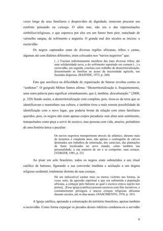 vezes longe de seus familiares e desprovidos de dignidade, tentavam procurar um
conforto pensando na calunga. O além mar, não era o das representações
simbólico/religiosas, o que esperava por eles era um futuro bem pior, manchado de
vermelho sangue, de sofrimento e angústia. O grande mal dos séculos se iniciou: a
escravidão.
       Os negros capturados eram de diversas regiões africanas, tribos e castas,
algumas até com dialetos diferentes, eram colocados nos “navios negreiros” que:
                        (...) Traziam indistintamente membros das mais diversas tribos; daí
                        uma solidariedade nova, a do sofrimento suportado em comum (...) a
                        escravidão, em seguida, concluía esse trabalho de desterritorialização,
                        disseminando as famílias ao acaso da necessidade agrícola, nas
                        fazendas dispersas. (BASTIDE, 1973, p. 260)

       Fato que auxiliava na dificuldade de organização de futuras revoltas contra os
“senhores”. O geógrafo Milton Santos afirma: “Desterritorialização é, frequentemente,
uma outra palavra para significar estranhamento, que é, também, desculturação.” (2008,
p. 328) Sendo assim, a desterritorialização está completa, pois, tirou-os da terra que se
identificavam e mantinham sua cultura, e também tirou a mais remota possibilidade de
identificação com o novo lugar, que poderia brotar da relação com entes familiares
queridos, pois, os negros não eram apenas corpos pecadores sem alma nem sentimento,
transportados como peça a servir de escravo, mas pessoas com vida, anseios, portadores
de uma história única e peculiar:

                        Os navios negreiros transportaram através do atlântico, durante mais
                        de trezentos e cinqüenta anos, não apenas o contingente de cativos
                        destinados aos trabalhos de mineração, dos canaviais, das plantações
                        de fumo localizadas no novo mundo, como também sua
                        personalidade, a sua maneira de ser e se comportar, suas crenças.
                        (VERGER, 1981, p. 23)

       Ao pisar em solo brasileiro, todos os negros eram submetidos a um ritual
católico de batismo, figurando a sua conversão imediata e aceitação a um dogma
religioso ocidental, totalmente distinto de suas crenças.
                        Há um indiscutível caráter mais ou menos violento nas formas, ás
                        vezes sutis, da agressão espiritual a que era submetida a população
                        africana, a começar pelo batismo ao qual o escravo estava sujeito nos
                        portos[...]Essa igreja (católica) possuiu escravos com fins lucrativos, e
                        constantemente perseguiu e atacou crenças religiosas africanas
                        durante séculos, até os dias atuais. (NASCIMENTO, 1978, p. 101)

       A Igreja católica, apoiando a colonização do território brasileiro, apoiou também
a escravidão. Como forma expurgar os pecados desses infelizes condenou-os a servidão


                                                                                               9
 