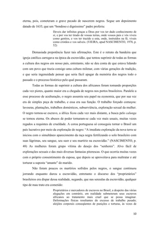 eterna, pois, cometeram o grave pecado de nascerem negros. Segue um depoimento
datado de 1633, que um “bondoso e digníssimo” padre proferiu:
                       Deveis dar infinitas graças a Deus por vos ter dado conhecimento de
                       si, e por vos ter tirado de vossas terras, onde vossos pais e vós viveis
                       como gentios, e vos ter trazido a esta, onde, instruídos na fé, vivais
                       como cristãos e vos salveis. (VIEIRA, apud NASCIMENTO, 1978, p.
                       52)

       Demasiada prepotência fazer tais afirmações. Este é o retrato da bandeira que
igreja católica carregava na época da escravidão, que tentou suprimir de todas as formas
a cultura dos negros em nosso país, entretanto, não se deu conta de que estava lidando
com um povo que trazia consigo uma cultura milenar, com várias gerações de tradição,
e que seria ingenuidade pensar que seria fácil apagar da memória dos negros todo o
passado e o processo histórico pelo qual passaram.
       Todas as formas de suprimir a cultura dos africanos foram tomando proporções
cada vez piores, quanto maior era a chegada de negros nos portos brasileiros. Paralelo a
esse processo de aculturação, o negro assumiu seu papel na economia, que por sua vez
era de simples peça de trabalho, e essa era sua função. O trabalho forçado começou:
lavouras, plantações, trabalhos domésticos, subserviência, exploração sexual da mulher.
O negro tornou-se escravo, a áfrica ficou cada vez mais distante, a busca pelo calunga
se tornou eterna. Os abusos de poder tornaram-se cada vez mais usuais, muitas vezes
regados a requintes de crueldade. A coroa portuguesa só conseguiu tornar o Brasil um
país lucrativo por meio da exploração do negro: “A imediata exploração da nova terra se
iniciou com o simultâneo aparecimento da raça negra fertilizando o solo brasileiro com
suas lágrimas, seu sangue, seu suor e seu martírio na escravidão.” (NASCIMENTO, p.
48) As mulheres foram grupo vítima do desejo dos “senhores”. Alvo fácil de
explorações sexuais e das mais diversas fantasias pitorescas. O que ocorria muitas vezes
com o próprio consentimento da esposa, que depois se aproveitava para maltratar e até
torturar a suposta “amante” do marido.
       Não foram poucos os martírios sofridos pelos negros, o sangue continuou
jorrando enquanto durou a escravidão, entretanto o discurso dos “proprietários”
brasileiros era díspar dessa realidade, negando, que nas senzalas da escravidão, qualquer
tipo de mau trato era cometido:
                       Proprietários e mercadores de escravos no Brasil, a despeito das várias
                       alegações em contrário, em realidade submeteram seus escravos
                       africanos ao tratamento mais cruel que se possa imaginar.
                       Deformações físicas resultantes do excesso de trabalho pesado;
                       aleijões corporais conseqüentes de punições e torturas, às vezes de


                                                                                            10
 