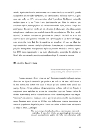 atitude. A primeira alteração no sistema escravocrata nacional ocorreu em 1850, quando
foi decretada a Lei Eusébio de Queirós, que tornou ilícito o tráfico de escravos. Alguns
anos mais tarde, em 1871, entrou em vigor a Lei Visconde do Rio Branco, conhecida
também como a Lei do Ventre Livre, estabelecendo que filhos de escravos, que
nascessem após a promulgação da lei, seriam considerados livres, ficando a cargo dos
proprietários de escravos criá-los até os oito anos de idade, após esta data poderiam
entregá-los ao estado e receber uma indenização. De que adiantava o filho livre e a mãe
escrava? Os senhores cuidavam de que forma das crianças? Em 1855 era a vez dos
escravos idosos conseguirem a liberdade, com a promulgação da Lei Saraiva-Cotegipe,
mais conhecida como Lei dos Sexagenários, ao completar 65 anos de idade (se
suportassem viver tanto em condições péssimas e de exploração). A pressão continuava
por parte da Inglaterra, principalmente depois de passados 54 anos da abolição inglesa.
Em 1888, mais precisamente 13 de maio, oficialmente a escravidão foi abolida no
Brasil. Mas, mesmo assim, continuou como forma ilegal de exploração humana.



III - Abolição da escravatura


                                                   “Tava durumindo Cangoma me chamou
                                                    Disse levanta povo cativeiro acabou” 7


          Agora o escravo é livre. Livre pra que? Em uma sociedade totalmente racista,
alicerçada nas vigas da escravidão que perdurou por mais de 300 anos. Infelizmente a
lei não bastou para acabar com todos os males que este sistema brutal causou aos
negros. Restou a África perdida, o não pertencimento ao lugar onde vivem. Jogados à
margem da nossa sociedade, os negros não conseguiam empregos (herança racista do
sistema escravocrata), muitas vezes tinham que voltar e trabalhar para os seus antigos
“senhores” em condições parecidas com as que viviam anteriormente, e permaneciam
nessas fazendas, agora presos por dívidas, pois, tinham que comprar sua comida na
venda de propriedade do próprio patrão. Ainda não tinham se findados os sofrimentos
do negro na Brasil. A abolição:
                         Não resolveu o problema fundamental do escravo que era o acesso à
                         propriedade de terra. Este liberto, sem qualificação profissional, em
                         um país essencialmente agrário, não tinha outra alternativa senão


7
    Domínio Público.


                                                                                           13
 