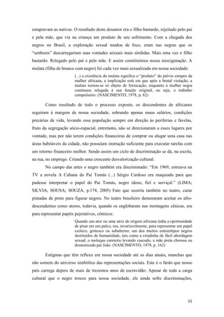 estupravam as nativas. O resultado deste desamor era o filho bastardo, rejeitado pelo pai
e pela mãe, que via na criança um produto de seu sofrimento. Com a chegada dos
negros no Brasil, a exploração sexual mudou de foco, eram nas negras que os
“senhores” descarregariam suas vontades sexuais mais sórdidas. Mais uma vez o filho
bastardo. Relegado pelo pai e pela mãe. E assim constituímos nossa miscigenação. A
mulata (filha de branco com negro) foi cada vez mais sexualizada em nossa sociedade:
                       (...) a existência da mulata significa o “produto” do prévio estupro da
                       mulher africana, a implicação está em que após a brutal violação, a
                       mulata tornou-se só objeto de fornicação, enquanto a mulher negra
                       continuou relegada à sua função original, ou seja, o trabalho
                       compulsório. (NASCIMENTO, 1978, p. 62)

       Como resultado de todo o processo exposto, os descendentes de africanos
seguiram à margem de nossa sociedade, sobrando apenas maus salários, condições
precárias de vida, levando essa população sempre em direção às periferias e favelas,
fruto da segregação sócio-espacial, entretanto, não se direcionaram a esses lugares por
vontade, mas por não terem condições financeiras de comprar ou alugar uma casa nas
áreas habitáveis da cidade, não possuíam instrução suficiente para executar tarefas com
um retorno financeiro melhor. Sendo assim um ciclo de discriminação se dá, na escola,
na rua, no emprego. Criando uma crescente desvalorização cultural.
       No campo das artes o negro também era discriminado: “Em 1969, estreava na
TV a novela A Cabana do Pai Tomás (...) Sérgio Cardoso era maquiado para que
pudesse interpretar o papel do Pai Tomás, negro idoso, fiel e serviçal.” (LIMA;
SILVIA; SOUSA; SOUZA, p.174, 2005) Fato que ocorria também no teatro, caras
pintadas de preto para figurar negros. No teatro brasileiro demoraram aceitar os afro-
descendentes como atores, todavia, quando os englobaram nas montagens cênicas, era
para representar papéis pejorativos, cômicos:
                       Quando um ator ou uma atriz de origem africana tinha a oportunidade
                       de pisar em um palco, era, invariavelmente, para representar um papel
                       exótico, grotesco ou subalterno; um dos muitos estereótipos negros
                       destituídos de humanidade, tais como a criadinha de fácil abordagem
                       sexual, o moleque careteiro levando cascudo, a mãe preta chorosa ou
                       domesticado pai João. (NASCIMENTO, 1978, p. 162)

       Estigmas que têm reflexo em nossa sociedade até os dias atuais, manchas que
não somem do universo simbólico das representações sociais. Este é o fardo que nosso
país carrega depois de mais de trezentos anos de escravidão. Apesar de toda a carga
cultural que o negro trouxe para nossa sociedade, ele ainda sofre discriminações,




                                                                                           15
 