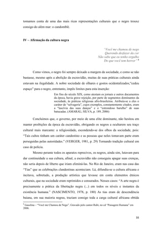 tomamos conta de uma das mais ricas representações culturais que o negro trouxe
consigo do além mar: o candomblé.



IV – Afirmação da cultura negra

                                                                 “Você me chamou de nego
                                                                  Querendo desfazer da cor
                                                              Não sabe que eu tenho orgulho
                                                                  Do que você tem horror” 8


       Como vimos, o negro foi sempre deixado a margem da sociedade, e como se não
bastasse, mesmo após a abolição da escravidão, muitas de suas práticas culturais ainda
estavam na ilegalidade. A nobre sociedade de olhares e gostos ocidentalizados,“cedeu
espaço” para o negro, entretanto, impôs limites para esta inserção:
                         Em fins do século XIX, como atestam os jornais e outros documentos
                         da época, havia grave rejeição, por parte de segmentos dominantes da
                         sociedade, às práticas religiosas afro-brasileiras. Atribuía-se a eles o
                         caráter de “selvageria”, cujos exemplos, constantemente citados, eram
                         a “lascívia das suas danças” e o “estrondoso barulho” de suas
                         batucadas. (AMARAL; SILVA, p. 189, 2006)

       Concluimos que, o governo, por meio de uma elite dominante, não hesitou em
manter proibições da época da escravidão, obrigando os negros a ocultarem seu traço
cultural mais marcante: a religiosidade, escondendo-se dos olhos da sociedade, pois:
“Tais cultos tinham um caráter candestino e as pessoas que neles tomavam parte eram
perseguidas pelas autoridades.” (VERGER, 1981, p. 29) Tornando tradição cultural em
caso de polícia.
       Mesmo perante todos os aparatos reprecivos, os negros, ainda sim, lutavam para
dar continuidade a sua cultura, afinal, a escravidão não conseguiu apagar suas crenças,
não seria depois de liberto que iriam eliminá-las. No Rio de Janeiro, eram nas casa das
“Tias” que as celebrações clandestinas aconteciam. Lá, difundia-se a cultura africana e
incitava, sobretudo, a produção artística que levasse em conta elementos étnicos
culturais, que na sociedade eram reprimidos e censurados. Nesses casos: “A arte negra é
precisamente a prática da libertação negra (...) em todos os níveis e instantes da
existência humana.” (NASCIMENTO, 1978, p. 180) As tias eram de descendência
baiana, em sua maioria negras, traziam consigo toda a carga cultural africana obtida
8
 Gasolina – “Você me Chamou de Nego”. Gravado pelo cantor Rubi, no cd “Paisagem Humana” em
2006.


                                                                                              16
 