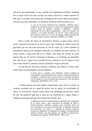 através de seus antepassados. A casa, continha uma significância simbólica: liberdade.
Ali os negros eram livres para executar sua cultura, deixavam o mundo repressor de
lado para se encontrar com pessoas que comungavam dos mesmo ideais, pensamentos.
Uma das casas mais importântes, no sentido de resistência cultural da época, era a:
                        A casa de Tia Ciata, Babalaô-mirim respeitada, simboliza toda a
                        estratégia de resistência músical à cortina de marginalização erguida
                        contra o negro em seguida à abolição. A habitação – segundo
                        depoimentos de seus velhos frequantadores – tinha seis cômodos, um
                        corredor e um terreiro (quintal). Na sala de visitas realizavam-se
                        bailes (polcas, lundus etc.); na parte dos fundos, samba de partido alto
                        ou samba-raiado; no terreiro, batucada. (SODRÉ, p.15, 1998)

       Polca e lundu são ritmos de descendencia africana, na época pouco aceitos,
(como a maioria dos resquícios de cultura negra), mas, tolerados de maneira geral pela
população, por isso que eram executados na sala de visitas. Já o samba (também de
descendencia africana) era altamente rechassado na sociedade, sua dança também era
menos contida, o lugar reservado era os fundos, mais longe dos ouvidos de quem
passava pela rua. No terreiro aconteciam os batuques e as cerimônias do candomblé,
pois, além de ser o espaço mais escondido da casa, mantinha-se ali um espaço de terra
(daí o nome “terreiro”), elemento vital nas celebrações religiosas africanas.
       Na casa das tias, não havia o porque se diminuir, nem abaixar a cabeça, muito
menos negar sua personalidade e sua descendência:
                        A África aqui é o orgulho e uma fidelidade; nenhum complexo de
                        inferioridade, mas pressentimento de conservar uma herança de beleza
                        e bondade, a vontade de não se deixar perder na civilização brasileira,
                        mas de integrá-la a essa civilização para enriquecê-la e lhe dar doçura
                        suplementar. (BASTIDE, 1973, p. 274)

       A cultura africana está muito ligada à religiosidade, como vimos, os centros de
resitência assumiam não só o papel de terreiro, mas de samba, de sociabilidade, de
danças, de divertimento. Naquele espaço idéias eram difundidas, pensamentos, modos
de vida. Não podemos negar que as casas das tias tranformavam o espaço urbano, à
medida que toda uma ideologia socio/cultural era emanada, pois:
                        A difusão da fé torna-se particularmente importante para a geografia
                        ao se refletir sobre a ação missionária de expansão de idéias e
                        condicionamentos simbólicos, algumas vezes resolvidas através de
                        trocas dramáticas no processo de aculturação. A migração de pessoas
                        que transmitem sua cultura e a migração de sistemas religiosos
                        resultam em adaptações ou integrações de religiões a um determinado
                        ambiente estranho, que pode alcançar um equilíbrio ou desenvolver
                        mecanismos de conquista. (ROSENDAHL, 1996, p. 52)




                                                                                             17
 
