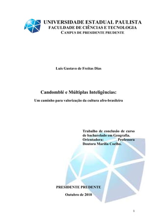UNIVERSIDADE ESTADUAL PAULISTA
        FACULDADE DE CIÊNCIAS E TECNOLOGIA
            CAMPUS DE PRESIDENTE PRUDENTE




             Luís Gustavo de Freitas Dias




   Candomblé e Múltiplas Inteligências:
Um caminho para valorização da cultura afro-brasileira
                                            brasileira




                             Trabalho de conclusão de curso
                             de bacharelado em Geografia.
                             Orientadora:         Professora
                             Doutora Marília Coelho.




             PRESIDENTE PRUDENTE

                  Outubro de 2010



                                                           1
 