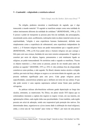 V - Candomblé – religiosidade e resistência cultural


                                          “Salve Xangô, meu Rei Senhor, Salve meu Orixá” 10


           Na religião, podemos encontrar a manifestação do sagrado, que é algo
transcende o mundo material: “O sagrado se manifesta sempre como uma realidade de
ordem inteiramente diferente da realidade do cotidiano.” (ROSENDAHL, 1996, p. 27)
E possui o poder de transportar as pessoas para fora da realidade, das preocupações,
encontrando assim, amor, acolhimento, realizações tanto no plano material como em sua
espiritualidade, “religião é uma experiência humana fundamental, definida mais
simplesmente como a experiência do sobrenatural, uma experiência independente da
razão (...). O homem religioso busca um poder transcendente que o sagrado possui.”
(ROSENDAHL, 1996, p.18) Esse poder deixa o homem religioso em paz consigo e
feliz para com suas crenças, herdadas de seus mais remotos antepassados. O sagrado se
constitui por meio de objetos, lugares, pensamentos e está totalmente ligado ao
religioso, ao poder transcendental. Os territórios onde o sagrado se manifesta, “Fazem
os objetos materiais (...) bem como as pessoas, passar de um mundo para outro, do
profano ao sagrado.” (BASTIDE, 1973, p. 255) A vida cotidiana fora da religiosidade
constitui-se como profana, o não sagrado. No Brasil, durante muitos séculos a religião
católica, por meio da força, obrigou os negros a se curvarem diante do sagrado, que, não
possuía nenhuma significação para este povo. Cada grupo religioso possui
especificidades, características próprias que o definem em torno de sua cultura. O que
não pode ocorrer é uma suposta supremacia cultural tomar frente para justificar
selvagerias.
           As práticas reliosas afro-brasileiras sofreram gande depreciação ao longo dos
séculos, entretanto, se mantiveram. Na África, em pleno século XVI (época que os
colonizadores iniciaram a captura dos negros) os negros viviam, em sua maioria, em
aglomerações tribais, cada região tinha suas peculiaridades. Como também, cada região
possuía um orixá de adoração, sendo este responsável pela proteção dos nativos. Em
determinadas datas, organizava-se a festa (nome dado à celebração do ritual religioso),
então, o orixá saía de “seu mundo” para visitar os “filhos”, por meio de uma pessoa




10
     Vinicius de Moraes e Baden Powell – “Canto para Xangô”. Garavdo no disco “Afro-Sambas” em 1966.


                                                                                                 19
 