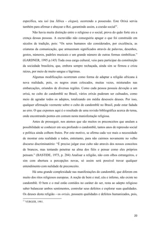 específica, seu iaô (na África - elegun), ocorrendo a possessão. Este Orixá servia
também para afirmar e abeçoar o Rei, garantindo assim, a coesão social11.
          Não havia muita distinção entre o religioso e o social, prova do quão forte era a
crença dessas pessoas. A escravidão não conseguiria apagar o que foi construido em
séculos de tradição, pois: “Os seres humanos são considerados, por excelência, as
criaturas da comunicação, que armazenam significados através de palavras, desenhos,
gestos, números, padrões musicais e um grande número de outras formas simbólicas.”
(GARDNER, 1995 p.145) Toda essa carga cultural, veio para participar da constituição
da sociedade brasileira, que, embora sempre rechaçada, ainda sim se firmou e criou
raízes, por meio de muito sangue e lágrimas.
          Algumas modificações ocorreram como forma de adaptar a religião africana à
nova realidade, pois, os negros eram colocados, muitas vezes, misturados nas
embarcações, oriundos de diversas regiões. Como cada pessoa possuia devoção a um
orixá, no culto do candomblé no Brasil, vários orixás puderam ser cultuados, como
meio de agradar todos os adeptos, totalizando em média desesseis deuses. Por isso,
qualquer afirmação veemente sobre o culto do candomblé no Brasil, pode estar fadada
ao erro. O que expomos aqui é o resultado de uma revisão bibliográfica acerca do tema,
onde encontrando pontos em comum nesta manisfestação religiosa.
          Antes de prosseguir, nos atemos que são muitos os preconceitos que anulam a
possibilidade se conhecer em seu profundo o candomblé, tantos anos de repressão social
e política ainda colhem frutos. Por este motivo, se afirma cada vez mais a necessidade
de mostrar esta realidade a todos, entretanto, para não cairmos novamente no velho
discurso discriminatório: “É preciso julgar esse culto não através dos nossos conceitos
de brancos, mas tentando penetrar na alma dos fiéis e pensar como eles próprios
pensam.” (BASTIDE, 1973, p. 284) Analisar a religião, não com olhos estrangeiros, e
sim com abertura a percepções novas, só assim será possível travar qualquer
entendimento com nulidade de preconceito.
          Há uma grande complexidade nas manifestações do candomblé, que diferem em
muito dos ritos religiosos europeus. A noção de bem e mal, céu e inferno, não existe no
candomblé. O bem e o mal estão contidos no caráter do ser, resta ao adepto religioso
saber balancear ambos sentimentos, controlar seus defeitos e explorar suas qualidades.
Os deuses desta religião - os orixás, possuem qualidades e defeitos humanizados, pois,
11
     VERGER, 1981.




                                                                                        20
 