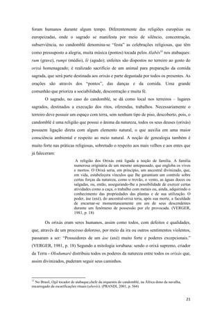 foram humanos durante algum tempo. Diferentemente das religiões européias ou
europeizadas, onde o sagrado se manifesta por meio de silêncio, concentração,
subserviência, no candomblé denomina-se “festa” as celebrações religiosas, que têm
como pressuposto a alegria, muita música (pontos) tocada pelos Alabês12 nos atabaques:
rum (grave), rumpi (médio), lé (agudo); enfeites são dispostos no terreiro ao gosto do
orixá homenageado; é realizado sacrifício de um animal para preparação da comida
sagrada, que será parte destinada aos orixás e parte degustada por todos os presentes. As
orações são através dos “pontos”, das danças e da comida. Uma grande
comunhão que prioriza a sociabilidade, descontração e muita fé.
        O sagrado, no caso do candomblé, se dá como local nos terreiros – lugares
sagrados, destinados a execução dos ritos, oferendas, trabalhos. Necessariamente o
terreiro deve possuir um espaço com terra, sem nenhum tipo de piso, descoberto, pois, o
candomblé é uma religião que possui o ânima da natureza, todos os seus deuses (orixás)
possuem ligação direta com algum elemento natural, o que auxilia em uma maior
consciência ambiental e respeito ao meio natural. A noção de genealogia também é
muito forte nas práticas religiosas, sobretudo o respeito aos mais velhos e aos entes que
já faleceram:
                            A religião dos Orixás está ligada a noção de família. A família
                           numerosa originária de um mesmo antepassado, que engloba os vivos
                           e mortos. O Orixá seria, em principio, um ancestral divinizado, que,
                           em vida, estabelecera vínculos que lhe garantiam um controle sobre
                           certas forças da natureza, como o trovão, o vento, as águas doces ou
                           salgadas, ou, então, assegurando-lhe a possibilidade de exercer certas
                           atividades como a caça, o trabalho com metais ou, ainda, adquirindo o
                           conhecimento das propriedades das plantas e de sua utilização. O
                           poder, àse (axé), do ancestral-orixá teria, após sua morte, a faculdade
                           de encarnar-se momentaneamente em um de seus descendentes
                           durante um fenômeno de possessão por ele provocada. (VERGER,
                           1981, p. 18)

        Os orixás eram seres humanos, assim como todos, com defeitos e qualidades,
que, através de um processo doloroso, por meio da ira ou outros sentimentos violentos,
passaram a ser: “Possuidores de um àse (axé) muito forte e poderes excepcionais.”
(VERGER, 1981, p. 18) Segundo a mitologia iorubana: sendo o orixá supremo, criador
da Terra - Olodumaré distribuiu todos os poderes da natureza entre todos os orixás que,
assim divinizados, puderam seguir seus caminhos.



12
  No Brasil, Ogã tocador de atabaque,chefe da orquestra do candomblé, na África dono da navalha,
encarregado da escarificações rituais (aberés). (PRANDI, 2001, p. 564)


                                                                                                   21
 