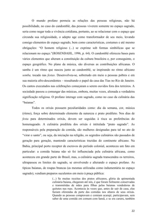 O mundo profano permeia as relações das pessoas religiosas, não há
possibilidade, no caso do candomblé, das pessoas viverem somente no espaço sagrado,
seria como negar toda a vivência cotidiana, portanto, ao se relacionar com o espaço que
circunda sua religiosidade, o adepto age como transformador de seu meio, levando
consigo elementos do espaço sagrado, bem como características, costumes e até mesmo
obrigações: “O homem religioso (...) se exprime sob formas simbólicas que se
relacionam no espaço.”(ROSENDAHL, 1996, p. 64). O candomblé ofereceu bases para
vários elementos que alteram a constituição da cultura brasileira e, por conseguinte, o
espaço geográfico. No plano da música, são diversas as contribuições africanas. O
samba é um ritmo que nasceu junto ao candomblé, se inspirando no ritmo africano
semba, tocado nas festas. Desenvolveu-se, sobretudo em meio a pessoas pobres e em
sua maioria afro-descendentes – ressaltando o papel da casa das Tias no Rio de Janeiro.
Os cantos executados nas celebrações começaram a serem ouvidos fora dos terreiros. A
sociedade passou a comungar das músicas, embora, muitas vezes, alienada a verdadeira
significação religiosa. O profano interage com sagrado, como no caso da culinária das
“baianas”.
       Todos os orixás possuem peculiaridades como: dia da semana, cor, música
(ritmo), força sobre determinado elemento da natureza e prato predileto. Nos dias de
festa para determinados orixás, devem ser seguidas à risca as preferências do
homenageado. A culinária predileta dos orixás é intitulada “prato sagrado”. As
responsáveis pela preparação da comida, são mulheres designadas para tal no ato de
“virar o santo”, ou seja, da iniciação na religião, os segredos culinários são passados de
geração para geração, mantendo características trazidas do continente africano. Na
Bahia, principal porto receptor de escravos do período colonial, aconteceu um fato em
particular: a comida baiana não só foi influenciada pela culinária africana, como
aconteceu em grande parte do Brasil, mas, a culinária sagrada transcendeu os terreiros,
ultrapassou os limites do sagrado, se envolvendo e alterando o espaço profano. As
típicas baianas, de roupas brancas (as mesmas utilizadas como indumentária no espaço
sagrado), vendiam preparos suculentos em meio à praça pública:
                        (...) Se muitas receitas dos pratos africanos, glória da apimentada
                        culinária baiana, chegaram até nós, é que foram fielmente conservadas
                        e transmitidas de mães para filhas pelas baianas vendedoras de
                        quitutes nas ruas. Acontecia às vezes que, antes de sair de casa, elas
                        faziam oferendas de parte das comidas nos altares de seus orixás.
                        Quando as pessoas compravam e comiam acarajé, participavam, sem
                        saber de uma comida em comum com Iansã, e se era caruru, também



                                                                                           22
 