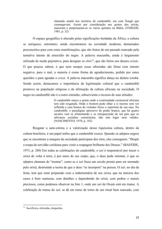 chamado amalá nos terreiros de candomblé, era com Xangô que
                              comungavam. Assim por consideração aos gostos dos orixás,
                              nasceram e perpetuaram-se os vários quitutes na Bahia. (VERGER,
                              1981, p. 32)

           O espaço geográfico é alterado pelas significações herdadas da África, a cultura
se enriquece, entretanto, ainda encontramos na sociedade moderna, demasiados
preconceitos para com estas manifestações, que são frutos de um passado marcado pela
tentativa latente de etnocidio do negro. A palavra macumba, ainda é largamente
utilizada de modo pejorativo, para designar os ebós13, que são feitos aos deuses orixás.
O que poucos sabem, é que nem sempre essas oferendas são feitas com intento
negativo, para o mal, a maioria é como forma de agradecimento, pedido por entes
queridos e para agradar o orixá. A palavra macumba significa dança no dialeto iorubá.
Sendo assim, destacamos a importância da legitimação cultural que o candomblé
promove na população religiosa e da afirmação da cultura africana na sociedade. O
negro no candomblé não é o outro estranho, subserviente e receoso de suas atitudes:
                              O candomblé marca o ponto onde a continuidade existencial africana
                              tem sido resgatada. Onde o homem pode olhar a si mesmo sem ver
                              refletida a cara branca do violador físico e espiritual de sua raça. No
                              candomblé, o paradigma opressivo do poder branco, que há quatro
                              séculos vem se alimentando e se enriquecendo de um país que os
                              africanos sozinhos construíram, não tem lugar nem validez.
                              (NASCIMENTO, 1978, p. 182)

           Resgatar a auto-estima e a valorização dessa riquíssima cultura, dentro da
cultura brasileira, é um papel nobre que o candomblé exerce. Quando os adeptos negros
que se encontram a margem da sociedade participam dos ritos, eles conseguem: “Despir
a roupa da servidão cotidiana para vestir a roupagem brilhante dos Deuses.” (BASTIDE,
1973, p. 280) Em todas as celebrações do candomblé, o iaô é responsável por trazer o
orixá de volta à terra, é por meio de seu corpo, que, o deus pode retornar, o que os
adeptos chamam de “montar”, como se o iaô fosse um cavalo pronto para ser montado
pelo orixá, destruindo a teoria de que o deus “se incorpora” na pessoa. O iaô, no dia da
festa, tem que estar preparado com a indumentária de seu orixá, que na maioria dos
casos é bem suntuosa, com detalhes e dependendo do orixá, com pedras e metais
preciosos, como podemos observar na foto 1, onde um iaô de Oxum está em transe. A
celebração de transe do iaô, se dá em torno de torno de um ritual bem marcado, com




13
     Sacrifícios, oferendas, despachos.


                                                                                                  23
 