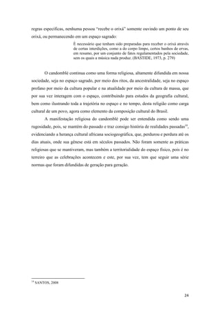regras específicas, nenhuma pessoa “recebe o orixá” somente ouvindo um ponto de seu
orixá, ou permanecendo em um espaço sagrado:
                        È necessário que tenham sido preparadas para receber o orixá através
                        de certas interdições, como a do corpo limpo, certos banhos de ervas,
                        em resumo, por um conjunto de fatos regulamentados pela sociedade,
                        sem os quais a música nada produz. (BASTIDE, 1973, p. 279)


         O candomblé continua como uma forma religiosa, altamente difundida em nossa
sociedade, seja no espaço sagrado, por meio dos ritos, da ancestralidade, seja no espaço
profano por meio da cultura popular e na atualidade por meio da cultura de massa, que
por sua vez interagem com o espaço, contribuindo para estudos da geografia cultural,
bem como ilustrando toda a trajetória no espaço e no tempo, desta religião como carga
cultural de um povo, agora como elemento da composição cultural do Brasil.
         A manifestação religiosa do candomblé pode ser entendida como sendo uma
rugosidade, pois, se mantém do passado e traz consigo história de realidades passadas14,
evidenciando a herança cultural africana sociogeográfica, que, perdurou e perdura até os
dias atuais, onde sua gênese está em séculos passados. Não foram somente as práticas
religiosas que se mantiveram, mas também a territorialidade do espaço físico, pois é no
terreiro que as celebrações acontecem e este, por sua vez, tem que seguir uma série
normas que foram difundidas de geração para geração.




14
     SANTOS, 2008


                                                                                          24
 