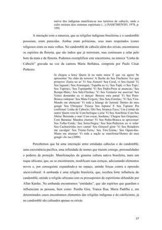 nativa dos indígenas manifesta-se nos terreiros de caboclo, onde o
                       culto mistura dois sistemas espirituais (...) (NASCIMENTO, 1978, p.
                       109)

       A interação com a natureza, que as religiões indígenas brasileiras e o candomblé
possuíam, eram parecidas. Ambas eram politeístas, seus mais respeitados ícones
religiosos eram os mais velhos. No candomblé de caboclo além dos orixás, encontramos
os espíritos da floresta, que são índios que já morreram, mas continuam a zelar pelo
bem da mata e da floresta. Podemos exemplificar este sincretismo, na música “Linha de
Caboclo” gravada na voz da cantora Maria Bethânia, composta por Paulo César
Pinheiro:
                       Já chegou a hora/ Quem lá no mato mora/ É que vai agora/ Se
                       apresentar/ No chão do terreiro/ A flecha do Seu Flecheiro/ Foi que
                       primeiro/ Zuniu no ar/ Vi Seu Aimoré/ Seu Coral, vi Seu Guiné/ Vi
                       Seu Jaguaré,/ Seu Araranguá,/ Tupaíba eu vi,/ Seu Tupã, vi Seu Tupi,/
                       Seu Tupiraci,/ Seu Tupinambá/ Vi Seu Pedra-Preta se anunciar,/ Seu
                       Rompe-Mato,/ Seu Sete-Flechas,/ Vi Seu Ventania me assoviar/ Seu
                       Vence demandas eu vi dançar/ Benzeu meu patuá/ Vi Seu Pena-
                       Branca rodopiar/ Seu Mata-Virgem,/ Seu Sete-Estrelas,/ Vi Seu Vira-
                       Mundo me abençoar/ Vi toda a falange do Juremá/ Dentro do meu
                       gongá/ Seu Ubirajara/ Trouxe Seu Jupiara/ E Seu Tupiara/ Pra
                       confirmar/ Linha de Caboclo,/ Diz Seu Arranca-Toco,/ Um é irmão do
                       outro/ Quem vem lá/ Com berloque e jóia/ Vi Seu Araribóia/ Com Seu
                       Jibóia/ Beirando o mar/ Com cocar, borduna,/ Chegou Seu Grajaúna,/
                       Com Baraúna/ Mandou chamar/ Vi Seu Pedra-Branca se aproximar/
                       Seu Folha-Verde,/ Seu Serra-Negra,/ Seu Sete-Pedreiras eu vi rolar/
                       Seu Cachoeirinha ouvi cantar/ Seu Girassol girar/ Vi Seu Boiadeiro
                       me cavalgar/ Seu Treme-Terra,/ Seu Tira-Teima,/ Seu Ogum-das-
                       Matas me alumiar/ Vi toda a nação se manifestar/Dentro do meu
                       gongá/ che tua.(2008)

       Percebemos que há uma inteiração entre entidades caboclas e do candomblé,
uma coexistência pacífica, uma infinidade de nomes que trazem consigo, personalidades
e poderes de proteção. Manifestações da genuína cultura nativa brasileira, mais um
toque africano, que, ao se encontrarem, modificam suas crenças, adicionando elementos
novos e, por conseguinte expandindo-a no espaço, unindo forças contra a opressão
sócio/cultural. A umbanda é uma religião brasileira, que, recebeu forte influência do
candomblé, unindo a religião africana com os pressupostos do espiritismo difundido por
Allan Kardec. Na umbanda encontramos “entidades”, que são espíritos que guardam e
influenciam as pessoas, bem como: Pomba Gira, Tranca Rua, Maria Padilha e, em
determinados casos encontramos elementos das religiões indígenas e do catolicismo, já
no candomblé são cultuados apenas os orixás.




                                                                                         27
 