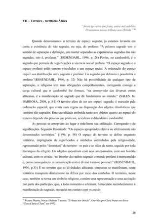 VII – Terreiro - território África
                                                   “Neste terreiro em festa, entre mil adobás
                                                     Prestamos nosso tributo aos Orixás” 16


        Quando denominamos o terreiro de espaço sagrado, já estamos levando em
conta a existência do não sagrado, ou seja, do profano: “A palavra sagrado tem o
sentido de separação e definição, em manter separadas as experiências sagradas das não
sagradas, isto é, profanas.” (ROSENDAHL, 1996, p. 28) Porém, no candomblé, é o
sagrado que permeia de significações a vivencia social profana. “O espaço sagrado e o
espaço profano estão sempre vinculados a um espaço social. A ordenação do espaço
requer sua distribuição entre sagrado e profano: é o sagrado que delimita e possibilita o
profano.”(ROSENDAHL, 1996, p. 32) Não há possibilidade de qualquer tipo de
separação, o religioso tem suas obrigações comportamentais, carregando consigo a
carga cultural que o candomblé lhe fornece, “na cosmovisão das diversas etnias
africanas, é a manifestação do sagrado que dá fundamento ao mundo.” (SALES. In:
BARBOSA, 2008, p.181) O terreiro além de ser um espaço sagrado, é marcado pela
ordenação espacial, que conta com regras na disposição dos objetos ritualísticos que
também são sagrados. Esta sacralidade atribuída tanto aos objetos quanto ao espaço do
terreiro depende das pessoas que praticam, acreditam e difundem o candomblé.
        As pessoas se apropriam do lugar e redefinem sua utilização. Carregando-o de
significações. Segundo Rosendahl: “Os espaços apropriados efetiva ou afetivamente são
denominados territórios.” (1996, p. 58) O espaço do terreiro se define enquanto
território, impregnado de significados e símbolos controlados pela religiosidade,
representado pelos “donos(as)” do terreiro - os pais e as mães de santo, seguido por toda
hierarquia da religião. Os adeptos encontram com seus antepassados, com sua história
cultural, com os orixás: “no interior do recinto sagrado o mundo profano é transcendido
e, como consequência, a comunicação com o divino torna-se possível.” (ROSENDAHL,
1996, p.33) É no terreiro que as divindades africanas iorubanas se manifestam, neste
território transposto diretamente da África por meio dos símbolos. O território, nesse
caso, também se torna um símbolo religioso, contém uma representação e uma aceitação
por parte dos partícipes, que, a todo momento o afirmam, fornecendo reconhecimento à
manifestação do sagrado, entrando em contato com os orixás.

16
  Mauro Duarte, Noca e Rubens Tavares. “Tributo aos Orixás”. Gravado por Clara Nunes no disco
“Clara Clarice Clara” em 1972.


                                                                                                28
 