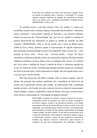 É por meio dos símbolos, dos mitos e dos ritos que o sagrado exerce
                        sua função de mediação entre o homem e a divindade. É o espaço
                        sagrado, enquanto expressão do sagrado, que possibilita ao homem
                        entrar em contato com a realidade transcendente chamada deuses.
                        (ROSENDAHL, 1996, p. 30)

       No território terreiro, a provisão cultural é forte. Na verdade, é a cultura que
possibilita e mantém toda a estrutura religiosa, fornecendo base hereditária - tradicional,
mítica, existencial e sócio-cultural, nutrindo de harmonia o seu território, podemos
chamar esse processo de: “Territorialidade” que “por sua vez, significa o conjunto de
práticas desenvolvido por instituições ou grupos no sentido de controlar um dado
território.” (ROSENDAHL, 1996, p. 58) De acordo com a teoria do Milton Santos
(2008) de fixos e fluxos, podemos separar as representações do sagrado responsáveis
pela construção da territorialidade no terreiro de candomblé. Sendo os fixos: rios – sob a
proteção de Oxum; mata – Oxossi; mar – Iemanjá; pedras – Xangô. Por fluxos
entendemos a dinâmica produzida, através da comunicação religiosa, das representações
simbólicas atribuídas a diversos objetos como: os atabaques Rum, Rumpi e Lé; adornos
dos orixás como o machado de Xangô; o espelho de Oxum; a vestimenta sagrada dos
orixás; os “colares de contas”, utilizados para designar proteção a quem usa, concedidos
por meio de presente para o recém ingressante na religião, têm uma ligação direta com o
orixá que rege a vida do iniciado.
       Para uma pessoa que está alheia a religião, todos os objetos sagrados, além de
adorno, não possuem mais nenhum significado, daí a importância de observá-los, de
acordo com a significação cultural neles contida. Ao desprezarmos toda a simbologia
contida no objeto, não levando em conta o processo histórico-cultural de representação,
estamos fadados a reduzir o candomblé ao título de folclore. Nei Lopes conceitua bem o
termo folclore e folclorização na “Enciclopédia da diáspora africana”:
                        FOLCLORE. Conjunto de costumes, crenças e técnicas de um povo,
                        transmitidas através de gerações por meio de relatos mitológicos,
                        provérbios, enigmas, canções e da experiência cotidiana. Com relação
                        aos produtos culturais de origem africana, o termo é muitas vezes mal
                        empregado, com utilização quase sempre servindo a um recalcamento
                        dessa produção em função de uma suposta superioridade da chamada
                        “cultura erudita”, de base européia. A esse tipo de recalcamento dá-se
                        o nome de folclorização. Com relação às expressões culturais negras,
                        a folclorização costuma, a partir de uma perspectiva eurocêntrica,
                        ressaltar seus aspectos exteriores, “pitorescos”, para mascarar as
                        condições em que essas manifestações são produzidas, sempre à



                                                                                           29
 