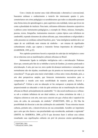 Com o intuito de mostrar uma visão diferenciada e alternativa à convencional,
buscamos embasar o conhecimento e torná-lo tão interessante quanto é, pois,
cometeríamos um crime pedagógico se acreditássemos que todos os educandos possuem
uma forma única de aprendizagem e, para suprirmos esta realidade, temos que levar em
conta a pluralidade do intelecto. Para tanto, utilizamos diferentes elementos expositivos
e práticos como instrumentos pedagógicos, a exemplo de: filmes, músicas, ilustrações,
poesias, textos, fotografias, instrumentos musicais e pratos típicos com referência no
candomblé, expondo elementos da cultura africana, que, transcenderam a religiosidade e
estão presentes no cotidiano cultural brasileiro, pois: “uma inteligência também deve ser
capaz de ser codificada num sistema de símbolos – um sistema de significados
culturalmente criado, que captura e transmite formas importantes de informação.”
(GARDNER, 1995, p.22)
         Nos capítulos posteriores haverá a exposição de cada tipo de inteligência e como
ela se relaciona com as manifestações culturais africanas no Brasil.
         Intimamente ligada às múltiplas inteligências está a arte/educação. Podemos
dizer que, somente pelo fato de se trabalhar a teoria de Gardner, já estamos praticando a
arte/educação. A arte, por sua vez, tem o poder de alcançar sentimentos e sensações que
normalmente não são alçadas, ressaltando que ela penetra no inconsciente por meio da
consciência21. O que gera uma maior criatividade e crítica ante o tema abordado, pois, a
arte abre perspectivas amplas, que fornecem instrumentos necessários para se
compreender o mundo com mais sensibilidade de maneira poética, flexível e
significativa22. Utilizar a arte na educação só faz enriquecer a proposta de trabalho,
proporcionando ao educando a visão de quão artísticas são as manifestações da cultura
africana no Brasil, principalmente do candomblé: “A vida social enobreceu-se e refinou-
se sob a evidente influência de um ideal estético, as várias cerimônias da vida (...)
religiosa colorem-se com arte, num nexo concreto em que a beleza não é separável do
resto, do culto, da convenção, do símbolo.” (PAREYSON, 2001, p. 30) Não há
possibilidade de dissociar a arte das celebrações do candomblé: “Essas minorias trazem
culturas, portanto arte, e desenvolvem-na em sua comunidade. Acredito ser importante
que a arte que eles fazem e sua peculiaridade seja reconhecida, analisada e registrada”
(SMITH. In: BARBOSA, 2008, p.33) O que devemos fazer é utilizar essa cultura
ressaltando suas significações culturais em prol do processo ensino–aprendizagem,

21
     VIGOTSKI, 2001.
22
     STRAZZACAPPA, 2006.


                                                                                      32
 