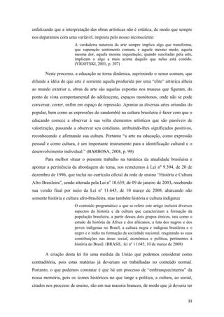 enfatizando que a interpretação das obras artísticas não é estática, de modo que sempre
nos deparamos com uma variável, imposta pelo nosso inconsciente:
                       A verdadeira natureza da arte sempre implica algo que transforma,
                       que superação sentimento comum, e aquele mesmo medo, aquela
                       mesma dor, aquela mesma inquietação, quando suscitadas pela arte,
                       implicam o algo a mais acima daquilo que nelas está contido.
                       (VIGOTSKI, 2001, p. 307)

       Neste processo, a educação se torna dinâmica, suprimindo o senso comum, que
difunde a idéia de que arte é somente aquela produzida por uma “elite” artística alheia
ao mundo exterior e, obras de arte são aquelas expostas nos museus que figuram, do
ponto de vista comportamental do adolescente, espaços monótonos, onde não se pode
conversar, correr, enfim em espaço de repressão. Apontar as diversas artes oriundas do
popular, bem como as expressões do candomblé na cultura brasileira é fazer com que o
educando comece a observar à sua volta elementos artísticos que são passíveis de
valorização, passando a observar seu cotidiano, atribuindo-lhes significados positivos,
reconhecendo e afirmando sua cultura. Portanto “a arte na educação, como expressão
pessoal e como cultura, é um importante instrumento para a identificação cultural e o
desenvolvimento individual.” (BARBOSA, 2008, p. 99)
       Para melhor situar o presente trabalho na temática da atualidade brasileira e
apontar a pertinência da abordagem do tema, nos remetemos à Lei no 9.394, de 20 de
dezembro de 1996, que inclui no currículo oficial da rede de ensino “História e Cultura
Afro-Brasileira”, sendo alterada pela Lei no 10.639, de 09 de janeiro de 2003, recebendo
sua versão final por meio da Lei nº 11.645, de 10 março de 2008, abarcando não
somente história e cultura afro-brasileira, mas também história e cultura indígena:
                       O conteúdo programático a que se refere este artigo incluirá diversos
                       aspectos da história e da cultura que caracterizam a formação da
                       população brasileira, a partir desses dois grupos étnicos, tais como o
                       estudo da história da África e dos africanos, a luta dos negros e dos
                       povos indígenas no Brasil, a cultura negra e indígena brasileira e o
                       negro e o índio na formação da sociedade nacional, resgatando as suas
                       contribuições nas áreas social, econômica e política, pertinentes à
                       história do Brasil. (BRASIL. lei nº 11.645, 10 de março de 2008)

       A criação desta lei foi uma medida da União que podemos considerar como
contraditória, pois estas matérias já deveriam ser trabalhadas no conteúdo normal.
Portanto, o que podemos constatar é que há um processo de “embranquecimento” da
nossa memória, pois os ícones históricos no que tange a política, a cultura, ao social,
citados nos processo de ensino, são em sua maioria brancos, de modo que já deveria ter


                                                                                          33
 