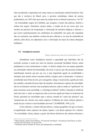 sido reconhecida a importância de outras etnias na constituição cultural brasileira. Fato
que não é exclusivo do Brasil, pois, o governo colombiano, diante da mesma
problemática, em 1993 (três anos antes da criação da lei no Brasil) sancionou a “lei 70”
- de comunidades negras da Colômbia, que assegura o ensino das práticas, história e
cultura dos negros. Entretanto, mesmo tardia, a criação da lei em nosso país vem
auxiliar um processo de recuperação e valorização da memória indígena e africana, o
que ocorre espontaneamente nas celebrações do candomblé, nas quais são resgatadas
não só a memória, mas também a cultura do povo africano e, no caso do candomblé de
caboclo, além disso, nos deparamos com a valorização de traços da cultura aborígene
(indígena).



      8.1 – Inteligência musical
                                            “Negro entoou um canto de revolta pelos ares” 23

        Entendemos como inteligência musical a capacidade que indivíduos têm de
assimilar assuntos e temas por meio de músicas, possuindo facilidade rítmica, sendo
predispostos a tocar instrumentos e cantar. A música sempre teve seu espaço garantido
na constituição cultural da humanidade, são raros os povos que não possuem nenhuma
manifestação musical, que por sua vez, é uma importante agente de sociabilidade e
interação, pois muitos ritmos suscitam euforia e alegria, amor e desencanto. A música é
considerada uma forma de arte, por conseguinte, atinge o inconsciente, agindo por meio
dos sentidos, causando diversos tipos de emoções. Encontramos a gênese da sonoridade,
não no ser humanos racional, mas na própria natureza, onde as ondas ao “quebrarem” na
praia executam certa sonoridade, e a mitologia iorubana24 atribui a Iemanjá (a rainha do
mar) este som; o vento, ao soprar por entre as árvores regido por Iansã; as cachoeiras de
Oxum; passando de sonoridades para a música oriunda do “canto dos pássaros” que
“proporciona um vínculo com outras espécies. Evidências de várias culturas apóiam a
noção de que a música é uma faculdade universal.” (GARDNER, 1995, p.23)
        Como sabemos, a cultura africana alterou o espaço geográfico em que se inseriu,
re-significando vários aspectos da cultura vigente e um destes aspectos foi a música:
“As sonoridades, ritmos, danças e gestos são fatores distintivos das culturas africanas e


23
   Mauro Duarte e Paulo César Pinheiro. “O Canto das Três Raças”. Gravada por Clara Nunes, no disco
“O Canto das Três Raças” no ano de 1976.
24
   Elementos míticos oriundos da África, que fundamentam o candomblé.


                                                                                                  34
 
