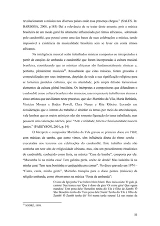 revolucionaram a música nos diversos países onde essa presença chegou.” (SALES. In:
BARBOSA, 2008, p.185) Daí a relevância de se tratar deste assunto, pois a música
brasileira de um modo geral foi altamente influenciada por ritmos africanos, sobretudo
pelo candomblé, que possui como uma das bases de suas celebrações a música, sendo
impossível a existência da musicalidade brasileira sem se levar em conta ritmos
africanos.
          Na inteligência musical serão trabalhadas músicas compostas ou interpretadas a
partir de canções de umbanda e candomblé que foram incorporadas à cultura musical
brasileira, considerando que as músicas africanas são fundamentalmente rítmicas e,
portanto, plenamente musicais25. Ressaltando que estas músicas, foram gravadas e
comercializadas por seus intérpretes, despidas de toda a sua significação religiosa para
se tornarem produtos culturais, que na atualidade, pela ampla difusão tornaram-se
elementos da cultura global brasileira. Os intérpretes e compositores que difundiram o
candomblé como cultura brasileira são inúmeros, mas no presente trabalho nos atemos a
cinco artistas que auxiliaram neste processo, que são: Martinho da Vila, Maria Bethânia,
Vinicius Moraes e Baden Powell, Clara Nunes e Rita Ribeiro. Levando em
consideração que o intento do trabalho é abordar os temas por meio da arte/educação,
vale lembrar que os meios artísticos não são somente figuração do tema trabalhado, mas
possuem uma valoração estética, pois: “Arte e utilidade, beleza e funcionalidade nascem
juntos.” (PAREYSON, 2001, p. 54)
          O Interprete e compositor Martinho da Vila gravou se primeiro disco em 1969,
com músicas de samba, que como vimos, têm influência direta do ritmo semba –
executados nos terreiros em celebrações do candomblé. Este trabalho ainda não
continha um teor alto de religiosidade africana, mas, cita um procedimento ritualístico
do candomblé, conhecido como festa, na música “Casa de bamba”, composta por ele:
“Macumba lá na minha casa/ Tem galinha preta, azeite de dendê/ Mas ladainha lá na
minha casa/ Tem reza bonitinha e canjiquinha pra comer”. No disco gravado em 1974 –
“Canta, canta, minha gente”, Martinho transpôs para o disco pontos (músicas) da
religião umbanda, como observamos na música “Festa de umbanda”:
                         O sino da Igrejinha/ Faz belém blem blam/ Deu meia-noite/ O galo já
                         cantou/ Seu tranca rua/ Que é dono da gira/ Oi corre gira/ Que ogum
                         mandou/ Tem pena dele/ Benedito tenha dó/ Ele é filho de Zambi/ Ô
                         São Benedito tenha dó/ Tem pena dele Nanã/ Tenha dó/ Ele é filho de
                         Zambi/ Ô Zambi tenha dó/ Foi numa tarde serena/ Lá nas matas da

25
     SODRÉ, 1998.


                                                                                         35
 