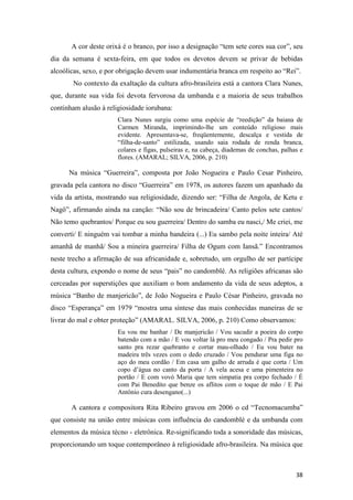 A cor deste orixá é o branco, por isso a designação “tem sete cores sua cor”, seu
dia da semana é sexta-feira, em que todos os devotos devem se privar de bebidas
alcoólicas, sexo, e por obrigação devem usar indumentária branca em respeito ao “Rei”.
       No contexto da exaltação da cultura afro-brasileira está a cantora Clara Nunes,
que, durante sua vida foi devota fervorosa da umbanda e a maioria de seus trabalhos
continham alusão à religiosidade iorubana:
                       Clara Nunes surgiu como uma espécie de “reedição” da baiana de
                       Carmen Miranda, imprimindo-lhe um conteúdo religioso mais
                       evidente. Apresentava-se, freqüentemente, descalça e vestida de
                       “filha-de-santo” estilizada, usando saia rodada de renda branca,
                       colares e figas, pulseiras e, na cabeça, diademas de conchas, palhas e
                       flores. (AMARAL; SILVA, 2006, p. 210)

      Na música “Guerreira”, composta por João Nogueira e Paulo Cesar Pinheiro,
gravada pela cantora no disco “Guerreira” em 1978, os autores fazem um apanhado da
vida da artista, mostrando sua religiosidade, dizendo ser: “Filha de Angola, de Ketu e
Nagô”, afirmando ainda na canção: “Não sou de brincadeira/ Canto pelos sete cantos/
Não temo quebrantos/ Porque eu sou guerreira/ Dentro do samba eu nasci,/ Me criei, me
converti/ E ninguém vai tombar a minha bandeira (...) Eu sambo pela noite inteira/ Até
amanhã de manhã/ Sou a mineira guerreira/ Filha de Ogum com Iansã.” Encontramos
neste trecho a afirmação de sua africanidade e, sobretudo, um orgulho de ser partícipe
desta cultura, expondo o nome de seus “pais” no candomblé. As religiões africanas são
cerceadas por superstições que auxiliam o bom andamento da vida de seus adeptos, a
música “Banho de manjericão”, de João Nogueira e Paulo César Pinheiro, gravada no
disco “Esperança” em 1979 “mostra uma síntese das mais conhecidas maneiras de se
livrar do mal e obter proteção” (AMARAL. SILVA, 2006, p. 210) Como observamos:
                       Eu vou me banhar / De manjericão / Vou sacudir a poeira do corpo
                       batendo com a mão / E vou voltar lá pro meu congado / Pra pedir pro
                       santo pra rezar quebranto e cortar mau-olhado / Eu vou bater na
                       madeira três vezes com o dedo cruzado / Vou pendurar uma figa no
                       aço do meu cordão / Em casa um galho de arruda é que corta / Um
                       copo d’água no canto da porta / A vela acesa e uma pimenteira no
                       portão / E com vovó Maria que tem simpatia pra corpo fechado / É
                       com Pai Benedito que benze os aflitos com o toque de mão / E Pai
                       Antônio cura desengano(...)

       A cantora e compositora Rita Ribeiro gravou em 2006 o cd “Tecnomacumba”
que consiste na união entre músicas com influência do candomblé e da umbanda com
elementos da música técno - eletrônica. Re-significando toda a sonoridade das músicas,
proporcionando um toque contemporâneo à religiosidade afro-brasileira. Na música que



                                                                                          38
 