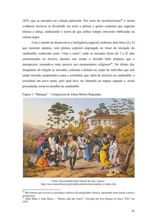 1835, que se encontra em coleção particular. Por meio do neoclassicismo28 o artista
evidencia escravos se divertindo em meio a palmas e gestos corporais que sugerem
música e dança, endossando a teoria de que ambas sempre estiveram imbricadas na
cultura negra.
        Com o intento de desenvolver a inteligência espacial, exibimos duas fotos (2 e 3)
que mostram adeptos, com pintura corporal empregada no ritual de iniciação do
candomblé, conhecido como “virar o santo”, onde os iniciados ficam de 7 a 21 dias
enclausurados no terreiro, durante este tempo o iniciado bebe preparos que o
entorpecem, tornando-o mais passivo aos ensinamentos religiosos29. No último dia,
integrantes da religião já iniciados, realizam a pintura no corpo do indivíduo que está
sendo iniciado, preparando-o para a cerimônia, que, além de iniciá-lo no candomblé, o
conceberá um novo nome, pelo qual deve ser chamado no espaço sagrado e, assim
procedendo, torna-se membro do candomblé.

Figura 1: “Batuque” – Litogravura de Johan Moritz Rugendas.




                          Fonte: Enciclopédia Itaú Cultural de artes visuais -
                 http://www.itaucultural.org.br/aplicexternas/enciclopedia_ic/index.cfm

28
   Movimento que reviveu os princípios estéticos da antigüidade clássica, apontando uma reação contra a
aristocracia.
29
   Aldir Blanc e João Bosco – “Mestre sala dos mares”. Gravado por Elis Regina no disco “Elis” em
1974.


                                                                                                    41
 