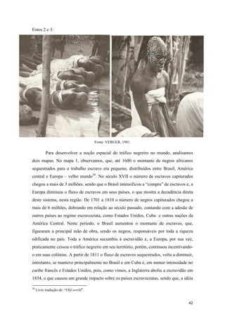 Fotos 2 e 3:




                                       Fonte: VERGER, 1981.

           Para desenvolver a noção espacial do tráfico negreiro no mundo, analisamos
dois mapas. No mapa 1, observamos, que, até 1600 o montante de negros africanos
sequestrados para o trabalho escravo era pequeno, distribuídos entre Brasil, América
central e Europa – velho mundo30. No século XVII o número de escravos capiturados
chegou a mais de 3 milhões, sendo que o Brasil intensificou a “compra” de escravos e, a
Europa diminuiu o fluxo de escravos em seus países, o que mostra a decadência direta
deste sistema, nesta região. De 1701 a 1810 o número de negros capiturados chegou a
mais de 6 milhões, dobrando em relação ao século passado, contando com a adesão de
outros países ao regime escravocrata, como Estados Unidos, Cuba e outras nações da
América Central. Neste período, o Brasil aumentou o montante de escravos, que,
figuraram a principal mão de obra, sendo os negros, responsáveis por toda a riqueza
edificada no país. Toda a América sucumbiu à escravidão e, a Europa, por sua vez,
praticamente cessou o tráfico negreiro em seu território, porém, continuou incentivando-
o em suas colônias. A partir de 1811 o fluxo de escravos sequestrados, volta a diminuir,
entretanto, se manteve principalmente no Brasil e em Cuba e, em menor intensidade no
caribe francês e Estados Unidos, pois, como vimos, a Inglaterra aboliu a escravidão em
1834, o que causou um grande impacto sobre os países escravocratas, sendo que, a idéia

30
     Livre tradução de: “Old world”.


                                                                                     42
 