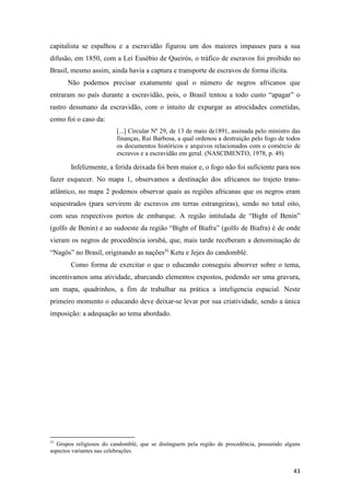 capitalista se espalhou e a escravidão figurou um dos maiores impasses para a sua
difusão, em 1850, com a Lei Eusébio de Queirós, o tráfico de escravos foi proibido no
Brasil, mesmo assim, ainda havia a captura e transporte de escravos de forma ilícita.
      Não podemos precisar exatamente qual o número de negros africanos que
entraram no país durante a escravidão, pois, o Brasil tentou a todo custo “apagar” o
rastro desumano da escravidão, com o intuito de expurgar as atrocidades cometidas,
como foi o caso da:
                         [...] Circular Nº 29, de 13 de maio de1891, assinada pelo ministro das
                         finanças, Rui Barbosa, a qual ordenou a destruição pelo fogo de todos
                         os documentos históricos e arquivos relacionados com o comércio de
                         escravos e a escravidão em geral. (NASCIMENTO, 1978, p. 49)

        Infelizmente, a ferida deixada foi bem maior e, o fogo não foi suficiente para nos
fazer esquecer. No mapa 1, observamos a destinação dos africanos no trajeto trans-
atlântico, no mapa 2 podemos observar quais as regiões africanas que os negros eram
sequestrados (para servirem de escravos em terras estrangeiras), sendo no total oito,
com seus respectivos portos de embarque. A região intitulada de “Bight of Benin”
(golfo de Benin) e ao sudoeste da região “Bight of Biafra” (golfo de Biafra) é de onde
vieram os negros de procedência iorubá, que, mais tarde receberam a denominação de
“Nagôs” no Brasil, originando as nações31 Ketu e Jejes do candomblé.
        Como forma de exercitar o que o educando conseguiu absorver sobre o tema,
incentivamos uma atividade, abarcando elementos expostos, podendo ser uma gravura,
um mapa, quadrinhos, a fim de trabalhar na prática a inteligencia espacial. Neste
primeiro momento o educando deve deixar-se levar por sua criatividade, sendo a única
imposição: a adequação ao tema abordado.




31
   Grupos religiosos do candomblé, que se distinguem pela região de procedência, possuindo alguns
aspectos variantes nas celebrações.


                                                                                              43
 